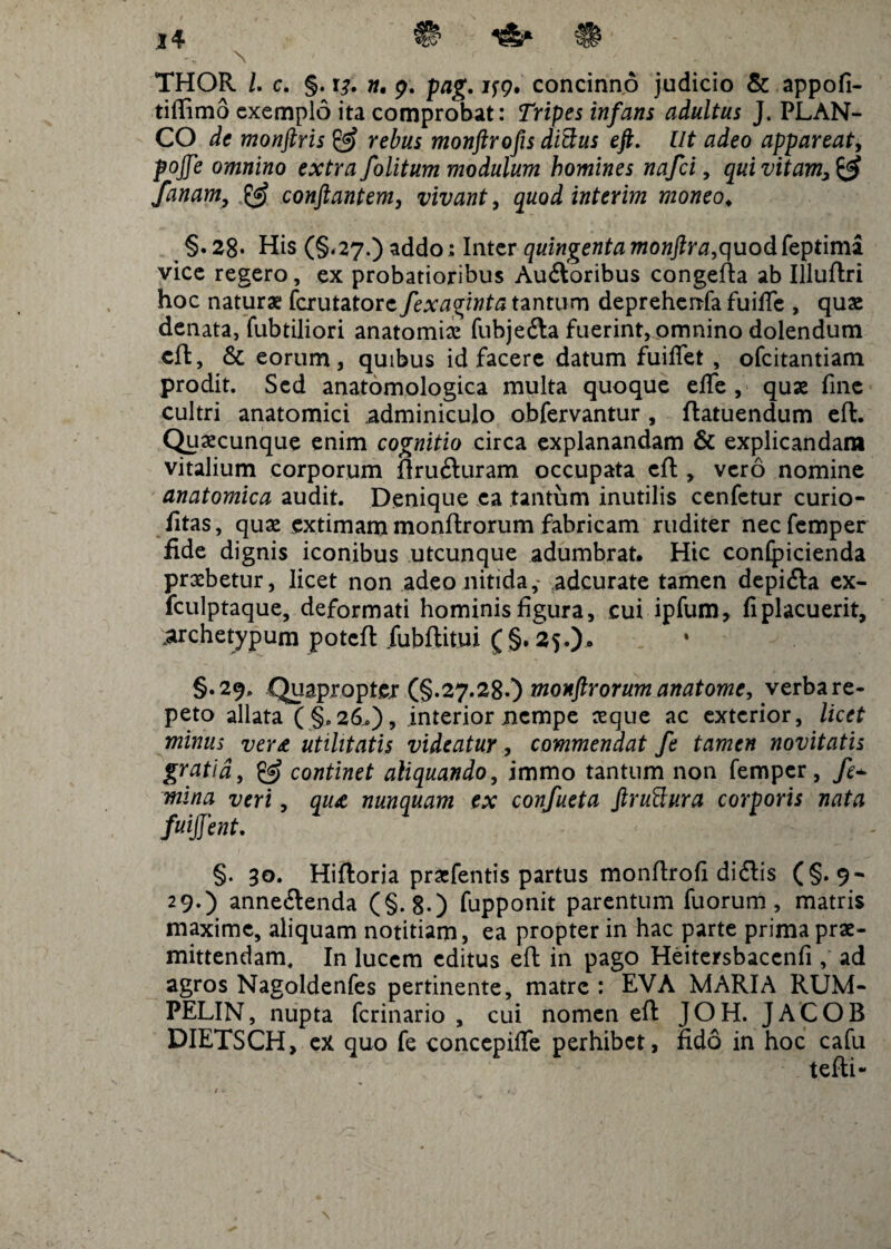 THOR /. c. §. 13. «. 9. pag. if9. concinno judicio & appofi- tiftimo exemplo ita comprobat: Tripes infans adultus J. PLAN¬ CO de monfiris & rebus monftrofis dittus eft. Ut adeo appareat, pojfe omnino extra folitum modulum homines nafei, quivitam3& fanam, & conflantem, vivant, quod interim moneo♦ §.28* His (§.27.) addo; Inter quingenta monftra,quod feptima vice regero, ex probatioribus Au&oribus congefta ab Illuftri hoc naturae ferutatore fexaginta tantum depreherrfa fuifie , quae denata, fubtiliori anatomia: fubje&a fuerint, omnino dolendum cft, & eorum, quibus id facere datum fuiflet , ofeitantiam prodit. Sed anatomologica multa quoque effe , quae fine cultri anatomici adminiculo obfervantur , ftatuendum eft. Quaecunque enim cognitio circa explanandam & explicandam vitalium corporum ftru&uram occupata cft , vero nomine anatomica audit. Denique ea tantum inutilis cenfetur curio- fitas, quae extimam monftrorum fabricam ruditer necfemper fide dignis iconibus utcunque adumbrat. Hic conlpicienda praebetur, licet non adeo nitida,- adeurate tamen depi<fta ex- fculptaque, deformati hominis figura, cui ipfum, fi placuerit, .archetypum poteft jubftitui (§. 25.). §.29. .Quapropter (§.27.28.) monftrorum anatome, verba re¬ peto allata ( §,26.) 9 interior nempe aeque ac exterior, licet minus ver£ utilitatis videatur, commendat fe tamen novitatis gratia, & continet aliquando, immo tantum non femper, fe~ mina veri, qua nunquam ex confueta ftruBura corporis nata fuijjent. §. 30. Hiftoria praefentis partus monftrofi di<ftis (§. 9- 29.) anne&enda (§.8-) fupponit parentum fuorum , matris maxime, aliquam notitiam, ea propter in hac parte prima prae¬ mittendam, In lucem editus eft in pago Heitersbaccnfi , ad agros Nagoldenfes pertinente, matre : EVA MARIA RUM- PELIN, nupta ferinario , cui nomen eft JOH. JACOB DIETSCH, ex quo fe concepiffe perhibet, fido in hoc cafu tefti- • / > X '■ ' f. ' £ ;