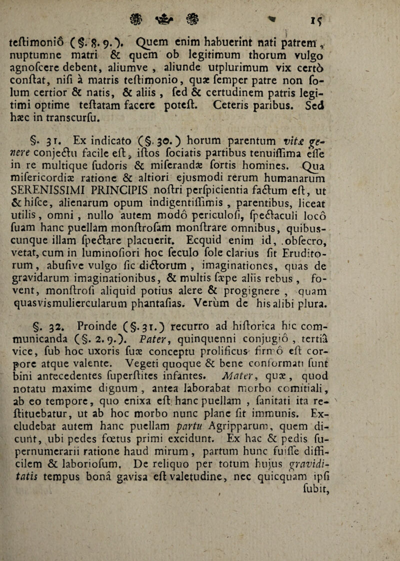 teftimonifi (§.'8.9.*). Quem enim habuerint nati patrem, nuptumne matri & quem ob legitimum thorum vulgo agnofeere debent, aliumve , aliunde utplurimum vix certo conflat, nifi a matris teftimonio, quae fernper patre non fo- lum certior & natis, & aliis , fed & certudinem patris legi¬ timi optime teftatam facere potefl. Ceteris paribus. Sed haec in transcurfu. §. 31. Ex indicato (§.30.) horum parentum vit£ ge¬ nere conjeftu facile eft > iftos fociatis partibus tenuiflima elTe in re multique fudoris & miferandae fortis homines. Qua mifericordiae ratione & altiori ejusmodi rerum humanarum SERENISSIMI PRINCIPIS noftri pcrfpicientia faftum eft, ut &hifce, alienarum opum indigentiffimis , parentibus, liceat utilis, omni , nullo autem modo periculofi, fpeftaculi loco fuam hanc puellam monftrofam monflrare omnibus, quibus¬ cunque illam fpe&arc placuerit. Ecquid enim id, .obfecro, vetat, cum in luminofiori hoc feculo fole clarius fit Erudito¬ rum , abufive vulgo fic di&orum , imaginationes, quas de gravidarum imaginationibus, & multis fepe aliis rebus , fo¬ vent, monftrofi aliquid potius alere & progignere , quam quasvismulicrcularum phantafias. Verum de his alibi plura. §. 32. Proinde (§.31.) recurro ad hiftorica hic com¬ municanda (§.2.9.). Pater, quinquenni conjugio , tertia vice, fub hoc uxoris fuce conceptu prolificus' firmo eft cor¬ pore atque valente. Vegeti quoque & bene conformati funt bini antecedentes fuperftites infantes. Mater, qux , quod notatu maxime dignum, antea laborabat morbo comitiali, ab eo tempore, quo enixa eft hanc puellam , fanitati ita re- x ftituebatur, ut ab hoc morbo nunc plane fit immunis. Ex¬ cludebat autem hanc puellam partu Agripparum, quem di¬ cunt, ubi pedes foetus primi excidunt. Ex hac & pedis fu- pernumerarii ratione haud mirum, partum hunc fuifie diffi¬ cilem & laboriofum. De reliquo per totum hujus gravidi¬ tatis tempus bona gavisa eft valetudine, nec quicquam ipfi