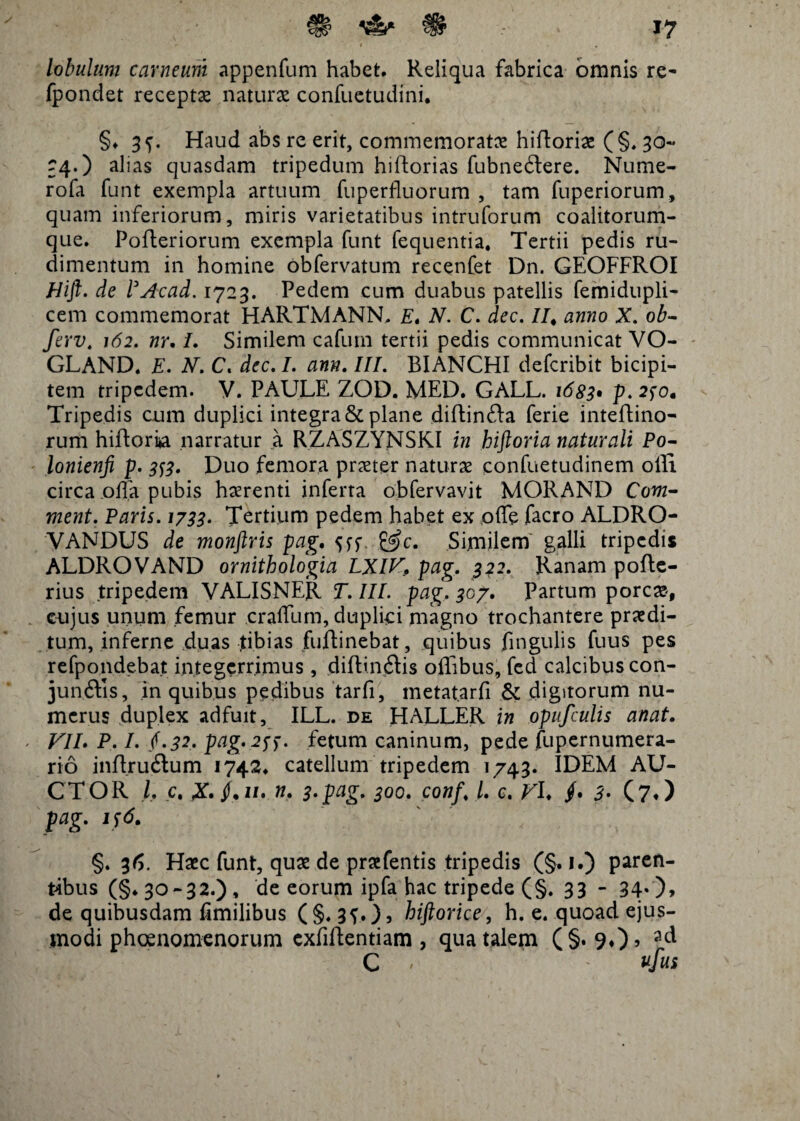 ' # . » . lobulum carneum appenfum habet* Reliqua fabrica omnis re- fpondet recepta naturae confuctudini. §♦ 3^. Haud abs re erit, commemorata hifforiae (§. 30« 34.) alias quasdam tripedum hiftorias fubnedere. Nume- rofa funt exempla artuum fuperfluorum , tam fuperiorum , quam inferiorum, miris varietatibus intruforum coalitorum- que. Pofteriorum exempla funt fequentia, Tertii pedis ru¬ dimentum in homine obfervatum recenfet Dn. QEOFFROI JHift. de PAcad. 1723. Pedem cum duabus patellis femidupli- cem commemorat HARTMANN. E, N. C. dec. //, anno X. ob- ferv. 162. nr, /. Similem cafum tertii pedis communicat VO- GLAND. E. X. C, dec, I. ann, III. BIANCHI defcribit bicipi¬ tem tripedem. V. PAULE ZOD. MED. GALL. 1683* p* 2fo. Tripedis cum duplici integra & plane diffinda ferie inteftino- rum hifforia narratur a RZASZYNSKI in hiftoria naturali Po- lonienfi p. 3^3. Duo femora praeter naturas confuetudinem olli circa offa pubis haerenti inferta obfervavit MORAND Cow- ment. Paris. 1788* Tertium pedem habet ex offe facro ALDRO- VANDUS de monftris pag, 5ff £^c. Similem galli tripedis ALDROVAND ornithologia LXIV. pag. 322. Ranam pofte- rius tripedem VALISNER T. III. pag. 307. Partum porcae, cujus unum femur craffum, duplici magno trochantere praedi¬ tum, inferne duas tibias fuftinebat, quibus fingulis fuus pes refpondebat integerrimus, diffindis oflibus, fed calcibus con- junftis, in quibus pedibus tarfi, metatarfi & digitorum nu¬ merus duplex adfuit, ILL. de HALLER in opufculis anat. VII. P. I. §.32. pag, 2$). fetum caninum, pede fupernumera- rio inffrudum 1742. catellum tripedem 1743. IDEM AU¬ CTOR I, c. X» /• ii* n, 3'pag. 300. conf, l. c. V\, /. 3' (7*) pag. 156. ' , §. 36. Haec funt, quae de praefentis tripedis (§. 1.) paren¬ tibus (§♦ 30-32.), de eorum ipfa hac tripede (§. 33 - 340» de quibusdam flmilibus (§. 3f.), hiftorice, h. e. quoad ejus¬ modi phosnomenorum cxfiffentiam , qua talem (§. 9.)» lA C * ' ufus