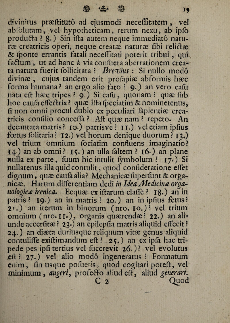 *£& rH divinius praeftituto ad ejusmodi necertitatem , vel ab elutam, vel hypotheticam, rerum nexu, ab ipfo produfta ? 8-) Sin ifta autem neque immediato natu¬ rae creatricis operi, neque creatae naturae fibi reliftae & fponte errantis fatali necelTitati poterit tribui, qut, faftum , ut ad hanc a via confueta aberrationem crea¬ ta natura fuerit follicitata ? Brevius : Si nullo modo divinae , cujus tandem erit profapiae abformis haec forma humana ? an ergo alio fato ? 9.) an vero cafu nata eft haec tripes ? 9.) Si cafu, quonam ? quae fub hoc caufa effeftrix ? quae iftalpeciatim &nominetenus, fi non omni procul dubio ex peculiari fapientiae crea¬ tricis confilio concerta ? Aft quae nam ? repeto. An decantata matris? 10.) patrisve ? 11.) vel etiam ipfius foetus folitaria? 12.) vel horum denique duorum? 13,) vel trium omnium fociatim confluens imaginatio? 14) an ab omni? i$.) an ulla faltem ? 16) an plane «ulla ex parte, fuum hic intulit (ymbolum ? 17.) Si nullatenus illa quid contulit, quod confideratione ertet dignum, quae caufa alia? Mechanicae fuperfunt&orga¬ nicae* Harum differentiam dedi in Idea Ale dicin^e orga- nologic<e irenica. Ecquae ex iftarum clafle ? 18.) an 111 patris? 19.) an in matris? 20.) an in ipfius fetus? 2i.) an iterum in binorum (nro. 10,)? vel trium omnium (nro.ir.), organis quaerendae? 22.) an ali¬ unde accerfitae? 23O an epilepfia matris aliquid effecit? 24.) an diaeta duriusque reliquum vitae genus aliquid contulifle exiftimandum eft ? 2$*) an ex ipfa hac tri¬ pede pes ipfi tertius vel fuccrevit 26.)- vel evolutus eft ? 27.) vel alio modo ingeneratus ? Formatum enim , fin usque pofueris, quod cogitari poteft, vel minimum , augeri, profe&o aliud eft, aliud generari. C 2 / Quod