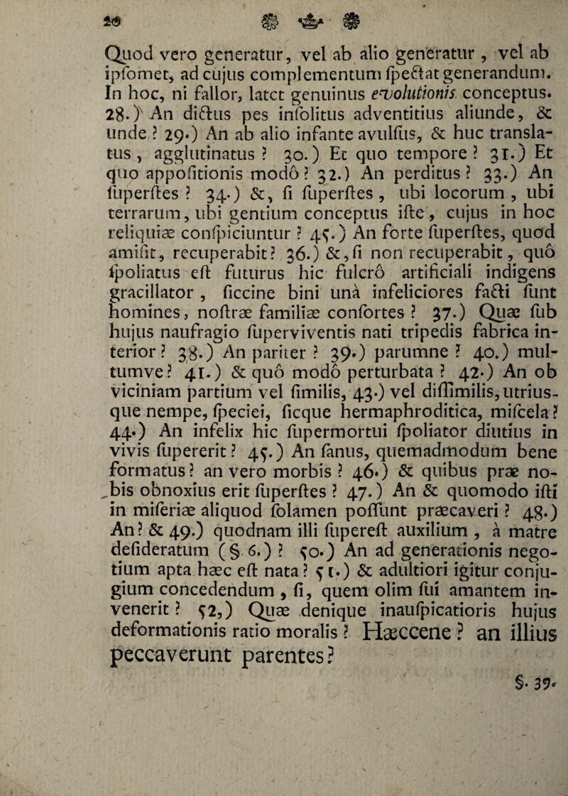 2$ £§? ' 18? Quod vero generatur, vel ab alio generatur , vel ab ipfomet, ad cujus complementum fpeftat generandum. In hoc, ni fallor, latet genuinus euolutionis. conceptus. 28-) An diftus pes infolitus adventitius aliunde, & Unde ? 29O An ab alio infante avulfus, & huc transla¬ tus , agglutinatus ? 30.) Ec quo tempore? 31.) Et quo appofitionis modo? 32.) An perditus? 33.) An fuperftes ? 34.) fi fuperftes, ubi locorum, ubi terrarum, ubi gentium conceptus ifte , cujus in hoc reliquiae conficiuntur ? 4$.) An ferte fuperftes, quod amifit, recuperabit? 36.)&,fi non recuperabit, quo foliatus eft futurus hic fulcro artificiali indigens gracillator , ficcine bini una infeliciores fafti funt homines, noftrae familiae confortes ? 37*) Quae fub hujus naufragio fuperviventis nati tripedis fabrica in¬ terior ? 38.) An pariter ? 39.) parumne ? 40.) mul- tumve? 41.) & quo modo perturbata ? 42-) An ob viciniam partium vel fimilis, 43.) vel diflimilis,utrius-. que nempe, ipeciei, ficque hermaphroditica, mifcela ?f 44.) An infelix hic fupermortui fpoliator diutius in vivis fupererit? 4$.) An fanus, quemadmodum bene formatus? an vero morbis ? 46») & quibus prae no- ,bis obnoxius erit fuperftes ? 47.) An Sc quomodo ifti in miferiae aliquod folamen poffunt praecaveri ? 48.) An? & 49.) quodnam illi ftipereft auxilium , a matre defideratum (§.6.) ? An ad generationis nego¬ tium apta haec eft nata ? $ 1.) & adultiori igitur conju¬ gium concedendum , fi, quem olim fui amantem in¬ venerit ? 52,) Quae denique inaufpicatioris hujus deformationis ratio moralis ? HaeCCene ? an illius peccaverunt parentes? §• 37*