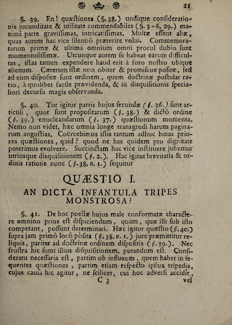 §. 39. En! quxftione* (§.38.) undique confideratio^ nis jucunditate & utilitate commendabiles (§.3-6, 29.) ma¬ xima parte gravilTimas, intricatiffimas. Multae eflent aliae, quas autem hac vice filentio praeterire volui. Commemora¬ tarum primae & ultima omnium omni procul dubio funt momentofiffimae. Utcunque autem fe habeat earum d fficul- tas , iftas tamen expendere haud erit a foro noftro ubique alienum= Caeterum iftae non obiter & promifeue pofitsc, led ad eum difpofitac funt ordinem , quem doCtrinae poftulat ra¬ tio, a quolibet facile praevidenda, & in disquifitionis fpecia- liori decurfu magis obfervanda. §. 40. Tot igitur partis hujus fecundae (§. 36.) funt ar¬ ticuli , quot funt propofitarum (4h 38.) & diCto ordine ((f. 39.) enucleandarum (/* 37.) quaeftionum momenta* Nemo non videt, haec omnia longe transgredi harum pagina¬ rum anguftias* Coercebimus iftis tantum adhuc binas prio¬ res quaeftiones , quid ? quod ne has quidem pro dignitate poterimus evolvere* Succinctam hac vice inftiruere jubemur utriusque disquifitionem (/. 2.). Hac igitur brevitatis & or¬ dinis ratione nunc (4f.38.tf. !•) fcquitur QUESTIO l. AN DICTA INFANTULA TRIPES MONSTROSA ? §. 41* De hoc puellae hujus male conformatas charaCk- re omnino prius eft difpiciendum, quam, quae illi fub ifto competant,- poliunt determinari* Haec igitur quaeftio (jf«40.) fupra jam primo loco pofita ( 38. n< i4) jure praemittitur re¬ liquis, pariter ad doCtrinae ordinem difpofitis (41.39.). Nec fruftra hic fumi illius difquifitionem, putandum eft. Confi- deratu neceflaria eft, partim ob influxum , quem habet in fe- quentes quaeftiones , partim etiam fefpeftu ipfius tripedis, cujus caufa hic agitur, ne fcilicet, cui hoc adverfi accidit. C3 vel