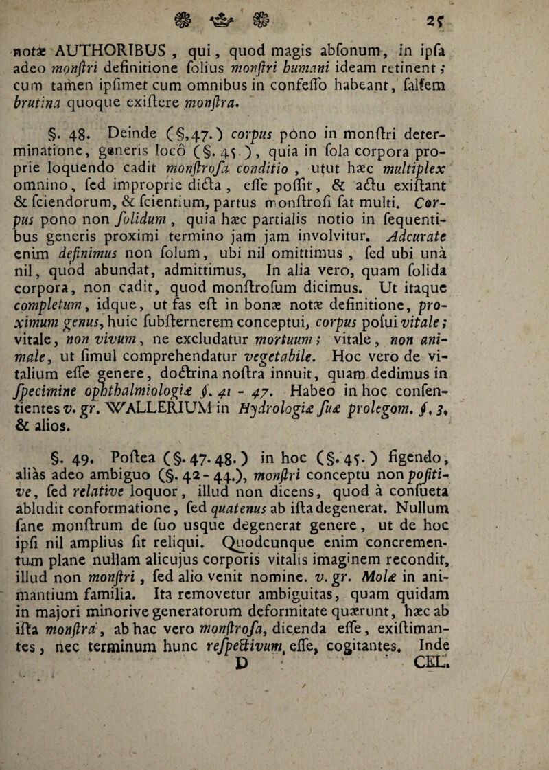 notae AUTHORIBUS , qui, quod magis abfonum, in ipfa adeo monftri definitione folius monftri humani ideam retinent; cum tamen ipfimet cum omnibus in confefto habeant, falfem brutina quoque exiftere monftra. §. 48» Deinde (§,47.) corpus pono in monftri deter¬ minatione, g«neris loco (§. 45 ), quia in fola corpora pro¬ prie loquendo cadit monftrofa conditio , utut haec multiplex omnino, fcd improprie di<fta , effe poftit, & a<ftu exiftant & fciendorum, & fcientium, partus monftrofi fat multi. Cor¬ pus pono non folidum , quia haec partialis notio in fequenti- bus generis proximi termino jam jam involvitur. Adcurate enim definimus non folum, ubi nil omittimus , fed ubi una nil, quod abundat, admittimus. In alia vero, quam folida corpora, non cadit, quod monftrofum dicimus. Ut itaque completum, idque, ut fas eft in bonas notae definitione, pro¬ ximum genus y huic fubfternerem conceptui, corpus pofui vitale; vitale, non vivum, ne excludatur mortuum; vitale , non ani¬ male, ut fimul comprehendatur vegetabile. Hoc vero de vi¬ talium effe genere, docftrina noftra innuit, quam dedimus in fpecimine ophth almi ologU /. 41 - 47. Habeo in hoc confen- tientes v. gr. WALLERIUM in Hydrologi£ fu£ prolegom. /, & alios. ; §. 49. Poftea (§-47.48*) in hoc (§.45.) figendo, alias adeo ambiguo (§.42-44.), monftri conceptu non pofiti- ve, fed relative loquor, illud non dicens, quod a confueta abludit conformatione, fed quatenus ab ifta degenerat. Nullum fane monftrum de fuo usque degenerat genere, ut de hoc ipfi nil amplius fit reliqui. Quodcunque enim concremen¬ tum plane nullam alicujus corporis vitalis imaginem recondit, illud non monftri, fed alio venit nomine, v. gr. MoU in ani¬ mantium familia. Ita removetur ambiguitas, quam quidam in majori minorive generatorum deformitate quaerunt, haec ab ifta monftra, ab hac vero Monftrofa, dicenda effe, exiftiman- tes, nec terminum hunc refpeftivumt effe, cogitantes, Inde * D ; • CEL,