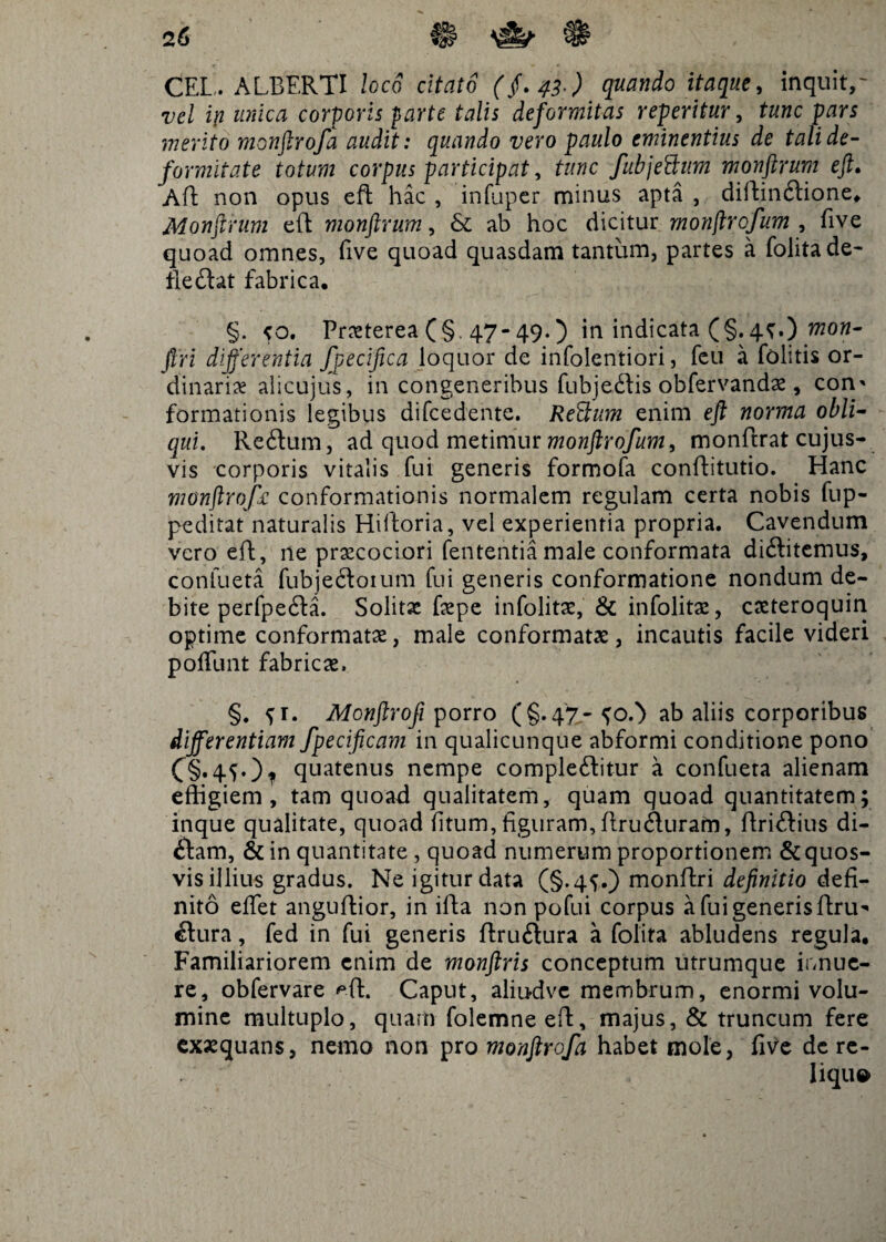 2 6 CEL, ALBERTI loco citato ($.43-) quando itaque, inquit,- vel i\i unica corporis parte talis deformitas referitur, tunc pars merito monftrofa audit: quando vero paulo eminentius de tali de¬ formitate totum corpus participat, tunc fubjettum monftrum eft. Aft non opus eft hac , infuper minus apta , diftinftione. Monftrum eft monftrum, & ab hoc dicitur monftrofum , five quoad omnes, five quoad quasdam tantum, partes a folitade- fleCtat fabrica. §. <0. Praeterea (§. 47-49.) in indicata (§.4^.) mon- firi differentia specifica loquor de infolentiori, feu a folitis or¬ dinaria alicujus, in congeneribus fubjeCtis obfervandae, con* formationis legibus difcedente. Reatum enim eft norma obli¬ qui. Reftum, ad quod metimur monftrofum, monftrat cujus- vis corporis vitalis fui generis formofa conftitutio. Hanc monftrofa conformationis normalem regulam certa nobis fup- peditat naturalis Hiftoria, vel experientia propria. Cavendum vero eft, ne prxcociori fententia male conformata diftitemus, confueta fubjeCtoium fui generis conformatione nondum de¬ bite perfpe&a. Solitae fepe infolitac, & infolitae, cacteroquin optime conformata, male conformatae, incautis facile videri poffunt fabricae. §. ^r. Monftrofi porro (§.47- ab aliis corporibus differentiam fpecificam in qualicunque abformi conditione pono C§*4fO* quatenus nempe complectitur a confueta alienam effigiem, tam quoad qualitatem, quam quoad quantitatem; inque qualitate, quoad fitum, figuram,ftruCturam, ftri&ius di- Cfam, & in quantitate , quoad numerum proportionem & quos¬ vis illius gradus. Ne igitur data (§.4^.) monftri definitio defi¬ nito effiet anguftior, in ifta non pofui corpus a fui generis ftru^ Ctura, fed in fui generis ftruftura a folita abludens regula. Familiariorem enim de monftris conceptum utrumque irmue- re, obfervare ^ft. Caput, alffidvc membrum, enormi volu¬ mine multuplo, quam folemne eft, majus, & truncum fere exaequans, nemo non pro monftrofa habet mole, five de re- liqu»