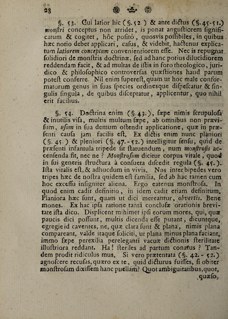 -JL. §. {3. Gui latior hic (§.52 ) & ante dicftus (§. 4^-51.) monftri conceptus non arridet, is ponat anguftiorem fignifi- catum & cogitet, hoc polito, quosvis polhbiles, in quibus haec notio debet applicari, cafus, & videbit, ha&enus explica¬ tum latiorem concentum convenientiorem effe. Nec is repugnat folidiori de monftris doftrinx, fed ad hanc potius dilucidiorem reddendam facit, & ad multas de iftis in foro theologico, juri¬ dico & philofophico controverfas quaeftiones haud parum poteft conferre. Nil enim fupereft, quam ut hoc male confor¬ matorum genus in fuas fpecies ordinesque difpefcatur & lin¬ gulis finguia , -de quibus difceptatur, applicentur, quo nihil erit facilius. §. ^4. Do6trina enim (§.43.), faepe nimis fcrupulofa & inutilis vifa, multis multum faepe, ab omnibus aon prxvi- fum, ufum in fua demum oftcndit applicatione, qux in prx- fenti caufa jam facilis eft. Ex didtis enim nunc planiori (§. 4S-) & pleniori (§, 47.~^2.) intelligitur fenfu, qiiid de prxfenti infantula tripede fit ftatuendum , num monftrofis ac-* cenfenda fit, nec ne ? Monflrofum dicitur corpus vitale , quod in fui generis ftru6lura a confueta difcedit regula (§. 4?.). Ifta vitalis cft, & adhucdum in vivis. Nos inter bipedes vero tripes hxc de noftra quidem eft familia, fed ab hac tamen cum hoc exceflu infigniter aliena. Ergo eatenus monftrofa. In quod enim cadit definitio , in idem cadit etiam definitum* Planiora hxc funt, quam ut dici mereantur, obvertis. Bene mones. Ex hac ipfa ratione tanta conclufx orationis brevi¬ tate ifta dico. Displicent mihimet ipfi eorum mores, qui, quae paucis dici poliunt, multis dicenda effe putant, dicuntque, egregie id caventes, ne, quae clara funt & plana, nimis plana compareant, valde itaque foliciti, ut plana minus plana faciant* immo fxpc perexilia pereleganti vacux diftionis fterilitare illuftriora reddant. Ha ! fteriles ad partum conatus ? Tan¬ dem prodit ridiculus mus. Si vero praetentata (§. 42. - f.2.) agnofcere recufas,quxro ex te, quid difturus fuifles, fi obiter monftrofam dixiffem hanc puellam? Quot ambiguitatibus,quot.