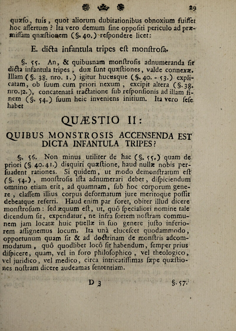 41 ^ ^ 19 quxfo, tuis, quot aliorum dubitationibus obnoxium fuifiet hoc aflertum ? Ita vero demum fine oppofiti periculo adprae- miflam qnxftioncm (§. 40,)'Telpondere licet: E. difta infantula tripes eft monftrofa* §.5;?. An, & quibusnam monftrofis adnumeranda fit di£la infantula tripes , dux funt quxftiones, valde connexae* Illam (§. 38. nro. 1.) igitur hucusque (§.40. - 53.) expli¬ catam, ob fuum cum priori nexum , excipit altera (§.33, nro.}2.), concatenata traftatione fub refponfionis ad illam fi¬ nem (§. 54.) fuum heic inveniens initium. Ita vero fefe habet QUESTIO II: QUIBUS MONSTROSIS ACCENSENDA EST DICTA INFANTULA TRIPES? §. 56. Non minus utiliter de hac (§. quam de priori (§ 40. 41.) disquiri quaeftione, haud nullae nobis per- fuadent rationes. Si quidem, ut modo demonftratum eft (§. 54«) , monftrofis iflta adnumerari debet, difpiciendum omnino etiam erit, ad quamnam, fub hoc corporum gene¬ re , claflem illius corpus deformatum jure meritoque pofiit debeatque referri. Haud enim par foret, obiter illud dicere monftrofum : fedaequum eft, ut, quo fpecialiori nomine tale dicendum fit, expendatur, ne infra fortem noftram commu¬ nem jam locatae huic puellae in fuo genere jufio inferio¬ rem affignemus locum. Ita una elucefcet quodammodo, opportunum quam fit & ad doilrinam de monftris adeom- modatum , quo quodlibet loco fit habendum, femper prius difpicere, quam, vel in foro philofophico , vel theologico, vel juridico, vel medico, circa intricatiftimas fepe quseftio- nes noftram dicere audeamas fententiam. »3 §• 57*