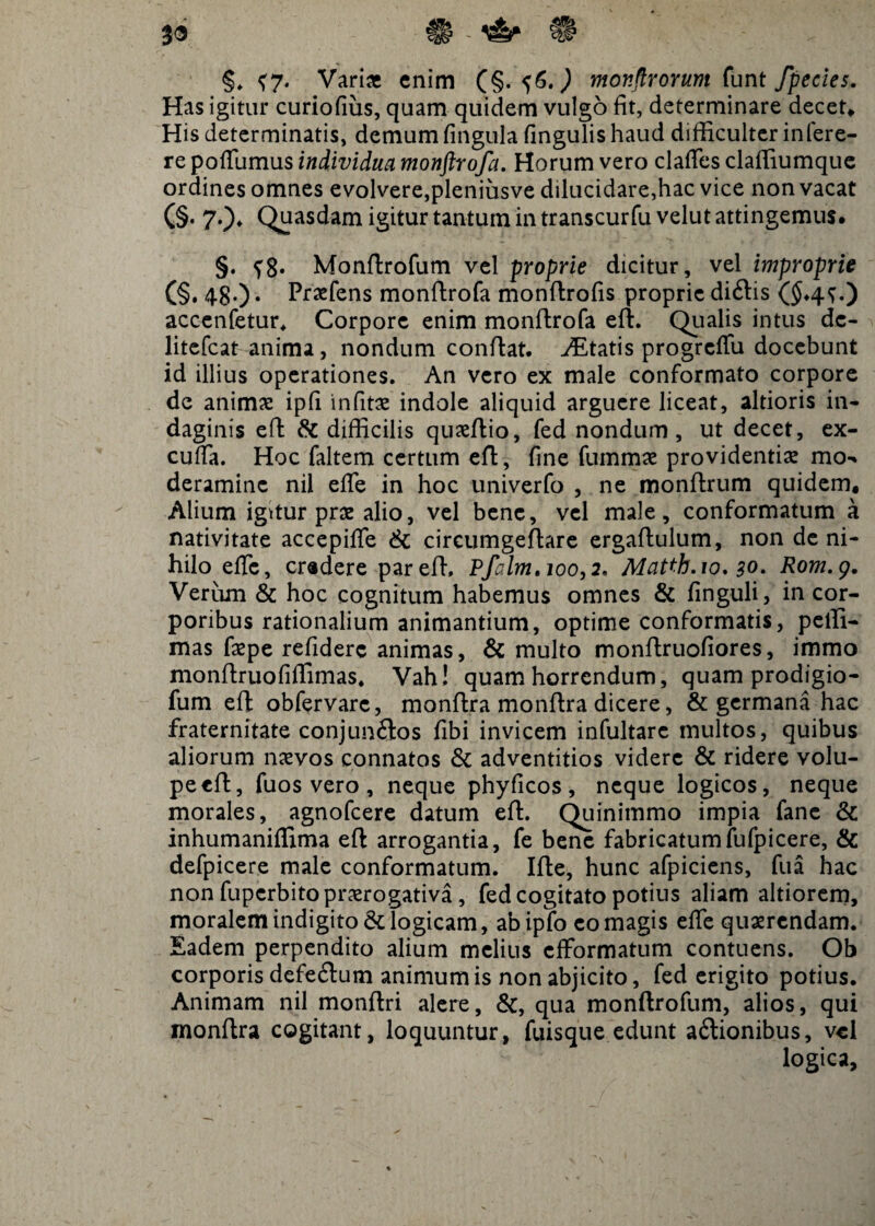 39 H - ^ §. <7. Vari* enim (§.56.^ monftrorum funt fpecies. Has igitur curiofiiis, quam quidem vulgo fit, determinare decet» His determinatis, demum fingula fingulis haud difficulter infere- re pofTumus individua monftrofa. Horum vero clafies claffiumque ordines omnes evolvere,pleniusve dilucidare,hac vice non vacat (§• 70* Quasdam igitur tantum in transcurfu velut attingemus. §. Monftrofum vel proprie dicitur, vel improprie (§. 48-) • Praefens monftrofa monftrofis proprie didis ($,4^.) accenfetur, Corpore enim monftrofa eft. Qualis intus dc- litefcat anima, nondum conftat. itatis progredii docebunt id illius operationes. An vero ex male conformato corpore de animae ipfi infitae indole aliquid arguere liceat, altioris in¬ daginis eft & difficilis quaeftio, fed nondum, ut decet, ex- cufia. Hoc faltem certum eft, fine fummae providentias mo¬ deramine nil ede in hoc univerfo , ne monftrum quidem, Alium igttur prae alio, vel bene, vel male, conformatum a nativitate accepiffe & cireumgeftare ergaftulum, non de ni¬ hilo ede, eradere par eft, Pfalm, 100,2. Matth.io. 30. Rom.g. Verum & hoc cognitum habemus omnes & finguli, in cor¬ poribus rationalium animantium, optime conformatis, peffi- mas faepe reddere animas, & multo monftruofiores, immo monftruofiffimas. Vah! quam horrendum, quam prodigio- fum eft obfervarc, monftra monftra dicere, & germana hac fraternitate conjundos Ubi invicem infultare multos, quibus aliorum naevos connatos & adventitios videre & ridere volu¬ pe eft, fuos vero , neque phyficos , neque logicos, neque morales, agnofeere datum eft. Quinimmo impia fane & inhumaniffima eft arrogantia, fe bene fabricatumfulpicere, & defpicere male conformatum. Ifte, hunc afpiciens, fua hac non fuperbito praerogativa, fed cogitato potius aliam altiorem, moralem indigitode logicam, abipfo eo magis ede quaerendam. Eadem perpendito alium melius efformatum contuens. Ob corporis defedum animum is non abjicito, fed erigito potius. Animam nil monftri alere, &, qua monftrofum, alios, qui monftra cogitant, loquuntur, fuisque edunt adionibus, vel logica.