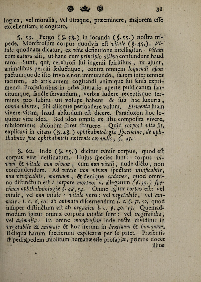 logica, vel morali*, vel utraque, praeeminere, majorem elTc excellentiam, is cogitato, §♦ ^9. Pergo (§<fg.) in iocanda ($.??.) noftra tri¬ pede, Monftrofum corpus quodvis eft vitale ($. 4^0* tale quodnam dicatur, ex vit£ definitione intelligitur. Vitam cum natura alii, ut hanc cum principio attivo confundunt haud raro. Sunt, quf, cerebrofi fui ingenii fpiritibus , ut ajunt, animalibus perciti fedudique , contra omnem loquendi ufum padumque de illo frivole non immutando, faltem inter omnes tacitum, ab artis autem cogitandi animique fui fenfa expri¬ mendi ProfefToribus in orbe literario aperte publicatum fan- citumque, fande fervandum , verbis ludere receptisque ter¬ minis pro lubitu uti volupe habent & fub hac luxuria , omnia vivere, fibi aliisque perfuadere volunt. Elementa fuam vivere vitam, haud abfurdum eft dicere. Paradoxon hoc lo¬ quitur vitee idea. Sed ideo omnia ex iftis compofita vivere, nihilominus abfonum foret ftatuere. Quid corpori vita fit, explicavi in citato (§.48*) ophthalmiokgu fpecimine, de oph~ thalmiis Jine ophthalmicis externis curandis, jf, 4$* §♦ 60. Inde (§.59,) dicitur vitale corpus, quod efl corpus vitae deflinatum. Hujus fpecies funt: corpus vi¬ vum & vitale non vivum , cum non vitali, nude dido , non confundendum. Ad vitale non vivum fpedant vivificabile, non vivificabile, mortuum , & denique cadaver, quod omni-, no diltindum eft a corpore mortuo, v. allegatum ($. 59.) fpe- dmen ophthalmiologit f. 48, f4. Omne igitur corpus eft : vel vitale , vel non vitale ; vitale vero : vel vegetabile, vel ani¬ male , l c. (f. fo. ab animato difeernendum /. c. jf. yi, p. quod infuper diftindum eft ab organico 7. c. (. 40. p. Quemad¬ modum igitur omnia corpora vitalia funt: vel vegetabilia, vel animalia: ita omne monftrofum inde rede dividitur in vegetabile & animale & hoc iterum in brutinum & humanum. Reliqua harum fpecierum explicatio per fe patet. Praefentis ttipedisjpedem infolitum humanae effc profapis, primus docet illius