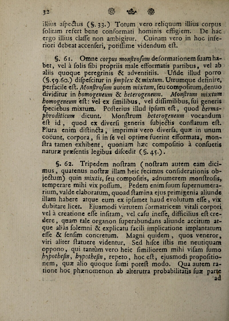 illius a fp e filis C S* 330 Totum vero reliquum illius corpus folitam refert bene conformati hominis effigiem. De hac ergo illius claffe non ambigitur. Cuinam vero in hoc infe¬ riori debeat accenferi, potiffime videndum eft. §♦ 61. Omne corpus monftrofum deformationem fuamha¬ bet, vel a folis fibi propriis male efformatis partibus, vel ab aliis quoque peregrinis & adventitiis. Unde illud porro (§.^9.60.) difpefcitur in jimplex & mixtum. Utrumque definire, perfacile eft. Monftrofum autem mi#f#7W,feucompofitum,denuo dividitur in homogencum & heterogeneum. Monftrum mixtum bomogeneum eft: vel ex fimilibus, vel diffimilibus, fui generis fpeciebus mixtum. Pofterius illud ipfum eft, quod herma- phroditicum dicunt. Monftrum heterogeneum vocandum eft id , quod ex diverfi generis fubjefiis conflatum eft. Plura enim diftinfta, imprimis vero diverfa, quas in unum coeunt, corpora, fi in fe vel optime fuerint efformata, mon- ftra tamen exhibent, quoniam haec compofitio a confuetis naturae praefentis legibus difcedit (§,4^,). §. 62. Tripedem noftram (noftram autem eam dici¬ mus , quatenus noftrae illam heic fecimus confiderationis ob- jefium) quin mixtis, feu compofitis, adnumerem monftrofis, temperare mihi vix pofium. Pedem enimfuum fupernumera- rium, valde elaboratum, quoad ftamina ejus primigenia aliunde illam habere atque eum ex ipfamet haud evolutum effc, vix dubitare licet. Ejusmodi virtutem formatricem vitali corpori vel a creatione efie infitam, vel cafu inefie, difficilius eft cre¬ dere , quam tale organon fuperabundans aliunde accitum at¬ que alias folemni & explicatu facili implicatione implantatum efie & fenfim concretum. Magni quidem , quos veneror, viri aliter ftatuere videntur. Sed hifce iftis me neutiquam oppono, qui tantum vero heic fimiliorem mihi vifam fumo hypothefin, bypothefn, repeto, hoc eft, ejusmodi propofitio- nem, quae alio quoque fumi poteft modo. Qua autem ra¬ tione hoc phaenomenon ab alterutra probabilitatis fuae parte