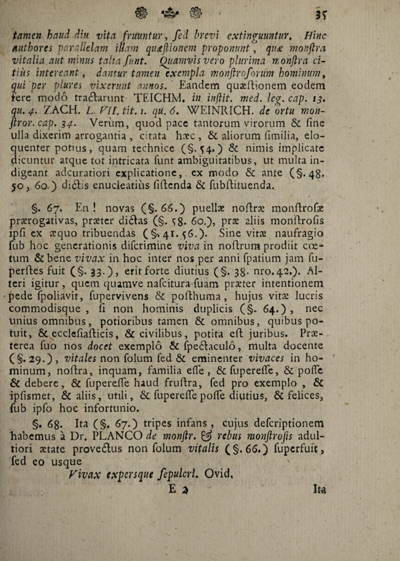 tamen haud diu vita fruuntur, fed brevi extinguuntur\ Hinc authores parallelam illam qutftionem proponunt, qu£ monftra vitalia aut minus talia funt. Quamvis vero plurima monflra ci¬ tius intereant, dantur tamen exempla monftroforum hominum, qui per plures vixerunt annos. Eandem quaedionem eodem fere modo tra&arunt TEICHM. in inftit. med. leg. cap. 13. qu. 4. ZACH. L VII, tit. 1. qu. 6♦ WEINRICH. de ortu mon- ftror.cap. 34. Verum, quod pace tantorum virorum & fine ulla dixerim arrogantia , citata haec , & aliorum fimilia, elo¬ quenter potius, quam technice (§.^4,) & nimis implicate dicuntur atque tot intricata funt ambiguitatibus, ut multa in¬ digeant adeuratiori explicatione, ex modo & ante (§.48* 50, 60 ) di6hs enucleatius fidenda & fubflituenda. §. 67. En! novas (§.66.) puellas nodrae mondrofae praerogativas, praeter didas (§. 58- 60.), prae aliis mondrofis ipfi ex aequo tribuendas (§>41.^6.). Sine vitae naufragio fub hoc generationis diferimine viva in nodrum prodiit coe¬ tum & bene vivax in hoc inter nos per anni fpatium jam fu- perdes fuit (§. 33.), erit forte diutius (§. 38' nro.42.). Al¬ teri igitur, quem quamve nafeitura fuam praeter intentionem pede fpoliavit, fupervivens & podhuma, hujus vitae lucris commodisque , d non hominis duplicis (§„ 64.), nec unius omnibus, potioribus tamen & omnibus, quibus po¬ tuit, & ecclcfiadicis, & civilibus, potita ed juribus. Prae¬ terea fuo nos docet exemplo & fpedaculo, multa docente (§• 29.) , vitales non folum fed & eminenter vivaces in ho- ' minum, nodra, inquam, familia effe , &fupereffe, & pofle & debere, & fu perdie haud frudra, fed pro exemplo , & ipfismet, & aliis, utili, & fupereffe polfe diutius, & felices, fub ipfo hoc infortunio. §. 68. Ita (§♦ 67.) tripes infans, cujus deferiptionem habemus a Dr, PLANCO de monftr. & rebus monftrofis adul- tiori aetate provedus non folum vitalis (§,66.) fuperfuit, fed eo usque Vivax expersque fepulcrL Ovid, E 3 Ita