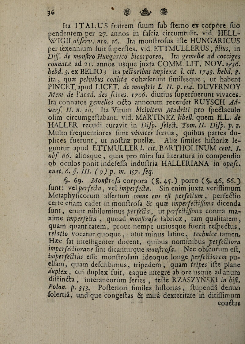 Ita ITALUS fratrem fuum fub Berno ex corpore (lio pendentem per 27. annos in fafcia circumtulit, vid. HELL- WIGII obfirv. nro. 16. Ita monBrofus iBc HUNGARICUS per fexennium fuit fupcrBes. vid. ETTMULLERUS , filius, in Diff. de monfiro H ungar ico Incorporeo* Ita gemella ad cocciges connata ad 21. annos usque juxta COMM. LIT. NOV. 1/36. hebd. 3. ex BELIO ; ita pectoribus implexa l. cit. 1/43. hebd. g. ita, quae pelvibus coalita cohaeferunt fimilesque , ut habent PINGET, apud LICET, de monftris L II. p.114. DUVERNOY Mem. de Vacad. des fciens. 1706. diutius fuperfucrunt vivaces. Ita connatos gemellos o6to annorum recenfet RUYSCH Ad- verf. II. n.' 10. Ita Virum bicipitem Madriti pro fpe&aculo olim circumgeBabant. vid. MARTINEZ lihell. quem fLL. de HALLER recudi curavit in Difp. feleti. Tom. IL Difp. p. 2. Multo frequentiores funt vivaces fcetus, quibus partes du¬ plices fuerunt, ut noBrae puellae. Aliae fimiles hiBoriae le¬ guntur apud ETTMULLER/. cit. BARTHOLINUM cent. /. obf 66. aliosque , quas pro mira fua literatura in compendio ob oculos ponit indefeffa induBria HALLERIANA in opufc. anat. 6. jf. III. ( 9 ) p. m. 1^7. feq. §. 69. Monftrofa corpora (§. 4G) porro (§. 46, 66.) funt: velperfecla, vel imperfecta. Sin enim juxta veriffimum Metaphyficorum affertum omne ens eft perfettum , perfe<Bio certe etiam cadet in monftrofa Sc quae imperfecHfima dicenda funt, erunt nihilominus perfetta, ut perfcHijjima contra ma¬ xime imperfeEka , quoad monftrofa fabrica:, tam qualitatem, quam quantitatem, prout nempe utriusque fuerit refpeftus, relatio vocatur quoque, utut minus latine, technice tamen. Haec fat intelligenter docent, quibus nominibus perferiora imperfectior ave lint dicanturque monftrofa. Nec obfcurum eB, imperfectius effe monBrolam idcoque longe perferiorem pu¬ ellam, quam defcribimus, tripedem , quam tripes iBe plane duplex, cui duplex fuit, eaque integre ab ore usque ad anum diBincbi, interaneorum feries , tcBc RZASZYNSKJ in hift. Polon. p. 3^3. PoBeriori fimiles hiBorias, Bupenda denu-o folertia, undique congeBas & mira dexteritate ih ditiflimum coaftas