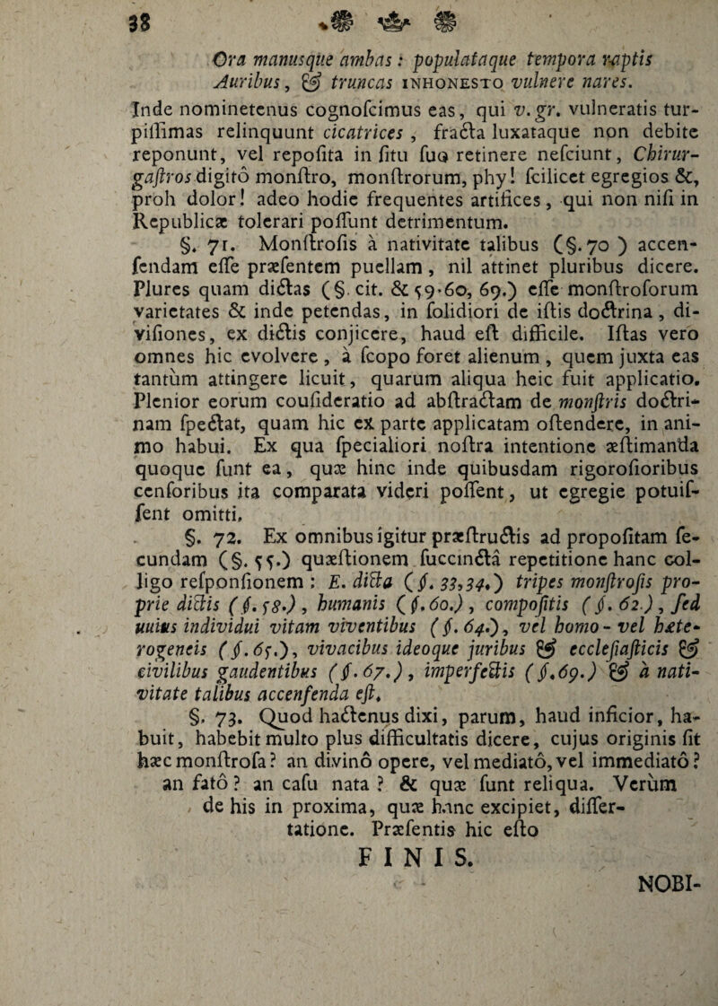 \5s* / Ora manusqite ambas: populataque tempora r-aptis Auribus, £5? truncas inhonesto vulnere nares. Inde nominetenus cognofcimus eas, qui v.gr. vulneratis tur- pillimas relinquunt cicatrices , frafta luxataque non debite reponunt, vel repofita in fitu fuo retinere nefciunt, Chirur- gaftros digito monffro, monffrorum, phy! fcilicet egregios &, proh dolor! adeo hodie frequentes artifices, qui non nifi in Republicac tolerari pofiunt detrimentum. §. 7r. Monffrofis a nativitate talibus (§.70 ) accen- fcndam effe praefentem puellam , nil attinet pluribus dicere. Plurcs quam didtas (§. cit. &^9*6o, 69.) cffe monffroforum varietates & inde petendas, in folidiori de iftis doftrina , di- vifiones, ex di&is conjicere, haud eft difficile. Iffas vero omnes hic evolvere , a fcopo foret alienum , quem juxta eas tantum attingere licuit , quarum aliqua heic fuit applicatio. Plenior eorum coufideratio ad abffratffam de monftris doftri* nam fpeftat, quam hic ex parte applicatam offendere, in ani¬ mo habui. Ex qua fpecialiori noffra intentione asffimanda quoque funt ea, quas hinc inde quibusdam rigorofioribus ccnforibus ita comparata videri poflent, ut egregie potuif- fent omitti, §. 72. Ex omnibus igitur praffruflis ad propofitam fe¬ cundam (§. ^5.) quxffionem fuccin6la repetitione hanc col¬ ligo refponfionem : E. difta (jf. 33->34ft) tripes monftrofis pro- prie didis ($, <;8*) , humanis ( f,6oj , compojitis (jf. 62) , fed uuius individui vitam viventibus (§, 64vel homo - vel h£te* rogeneis (§. vivacibus ideoque juribus & ecclefiafticis & civilibus gaudentibus ((.67,), imperfectis (§<69.) & a nati¬ vitate talibus accenfenda eft. §, 73. Quod haitenus dixi, parum, haud inficior, ha¬ buit, habebit multo plus difficultatis dicere, cujus originis fit haecmonffrofa? an divino opere, vel mediato, vel immediato? an fato ? an cafu nata ? & quae funt reliqua. Verum de his in proxima, quas hanc excipiet, difler- tatione. Pracfentis hic efto FINIS. NOBI-