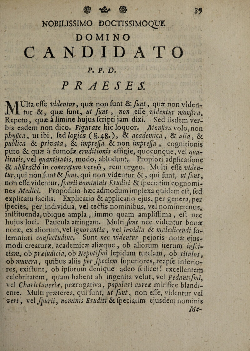 NOBILISSIMO DOCTISSIMOQUE DOMINO CANDIDATO P. P. D. PRAESES. MUlta effe videntur, quae nonfunt & funt, quat non viden¬ tur &, quae funt, ut funt , non effe videntur monftra. Repeto, quae a limine hujus fcripti jam dixi. Sed iisdem ver¬ bis eadem non dico. Figurate hic loquor. Monfira volo, non phyfica, ut ibi, kd logica (§.48.)? & academica, & alia, & publica & privata, & imprejja & non imprejja, cognitionis puto & quae a fomofae eruditionis effigie, quocunque, vei qua¬ litatis, vel Quantitatis, modo, abludunt. Propiori adphcatione & abjtraFto in concretum verso , rem urgeo. Multi effe viden¬ tur, qui non funt & funt, qui non videntur & , qui funt, ut funt, no’n effe videntur, fpurii nomininis Eruditi & fpeciatim cognomi¬ nes Medici. Propofitio haec admodum implexa quidem eft, fed explicatu facilis. Explicatio & applicatio ejus, per genera, per fpecies, per individua, vel te&is nominibus, vel nominetenus, inftituenda, ubique ampla , immo quam ampliffima, eft nec hujus loci. Paucula attingam. Multi funt nec videntur bonas notae, ex aliorum, vel ignorantia, vel invidia & maledicendi fo- lemniori confuetudine. Sunt nec videntur pejoris notae ejus¬ modi creaturas, academicae aliaeque , ob aliorum iterum inf i- tiam, ob pr&judici a, ob Nepotifmi lepidam tutelam, ob titulos, ob munera, quibus aliis per fpeciem fupericres, reapfe inferio¬ res, exiftunt, ob ipforum denique adeo fcilicet! excellentem celebritatem, quam habent ab ingenita velut, vel Pedantifmi, vel Charletaneri#, praerogativa, populari aurea mirifice blandi- ente. Multi praeterea, qui funt, ut funt, non effe, videntur vel veri, vel fpurii, nominis Eruditi & fpeciatim ejusdem nominis Me-