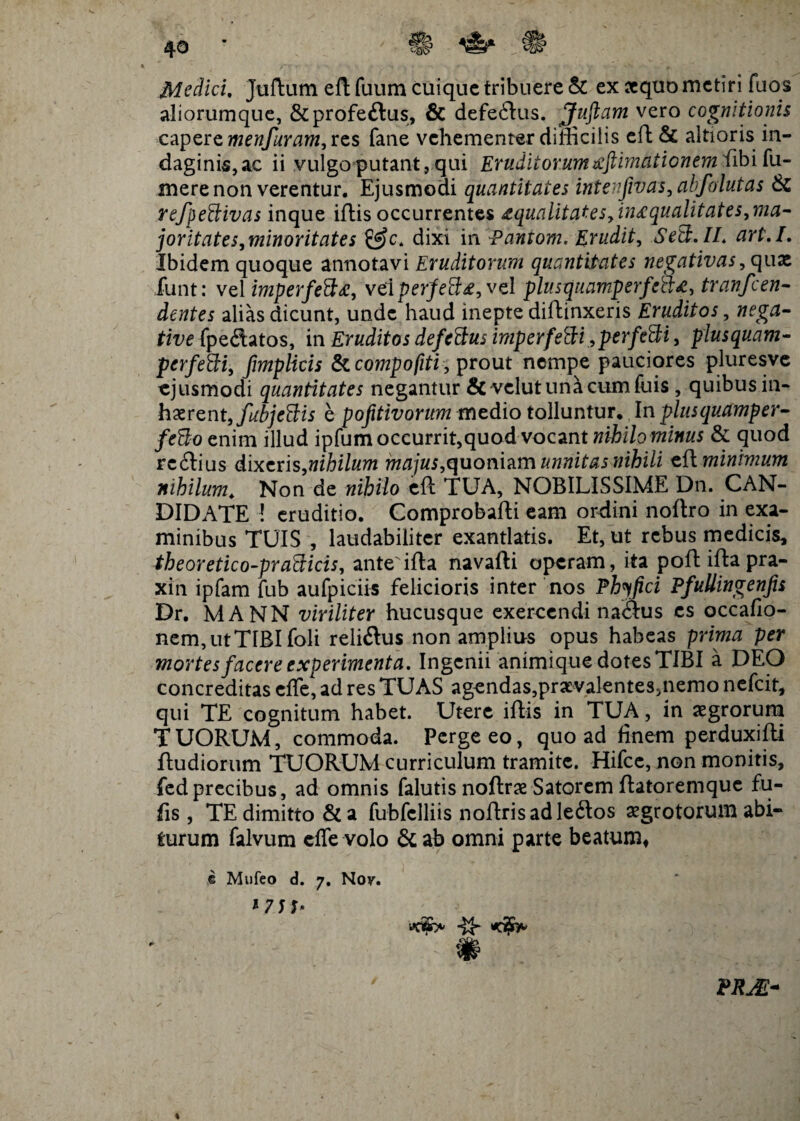 c# Medici. Juftum eft fuum cuique tribuere & ex sequo metiri fuos aliorumque, &profe£tus, & defe<ftus. Juftam vero cognitionis capere menfuram, res fane vehementer difficilis eft & altioris in¬ daginis,ac ii vulgo putant, qui Eruditorumxftimatienem fibifu- mere non verentur. Ejusmodi quantitates intenfivas, abfalutas & refpettivas inque iftis occurrentes xqualitates,in£ qualitate s,ma- ]oritates,minoritates £f)c. dixi in Pantom. Erudit, Setd.IL art.I. Ibidem quoque annotavi Eruditorum quantitates negativas, quae funt: vel imperfeftz, velperjfeffie, vel plusquamperfctt*, tranfeen- dentes alias dicunt, unde haud inepte diffinxeris Eruditos, fpedatos, in Eruditos defeftus imperfeflsi, perfe&i, plus quam- perfefti, fmplicis Sicompofiti, prout nempe pauciores pluresve ejusmodi quantitates negantur & velutunicumfilis , quibus in¬ haerent, fubje&is e pofitivorum medio tolluntur. In plusquamper- feUo enim illud ipfum occurrit,quod vocant nihilominus & quod reffius dixeris,nihilum majus,quoniamunnitasnihili zPiminhnum nihilum. Non de nihilo eft TUA, NOBILISSIME Dn. CAN¬ DIDATE ! eruditio. Comprobafti eam ordini noftro in exa¬ minibus TUIS , laudabiliter exantlatis. Et, ut rebus medicis, theoretico-pr abdicis, ante ifta navafti operam, ita poft ifta pra- xin ipfam fub aufpiciis felicioris inter nos Phy fici Pfullingenfis Dr. MANN viriliter hucusque exercendi naSus es occafio- nem,utTIBIfoli relisus non amplius opus habeas prima per mortes facere experimenta. Ingenii animique dotes TIBI a DEO concreditas effe, ad res TUAS agendas,prxvalenteSinemo nefeit, qui TE cognitum habet. Utere iftis in TUA, in aegrorum TUORUM, commoda. Perge eo, quoad finem perduxifti ftudiorum TUORUM curriculum tramite. Hifce, non monitis, fedprecibus, ad omnis falutis noftrae Satorem ftatoremque fu¬ tis , TE dimitto &a fubfclliis noftrisadleftos aegrotorum abi¬ turum falvum effe volo & ab omni parte beatum, e Mufeo d. 7. Nov. «c¥> # ~ $ %