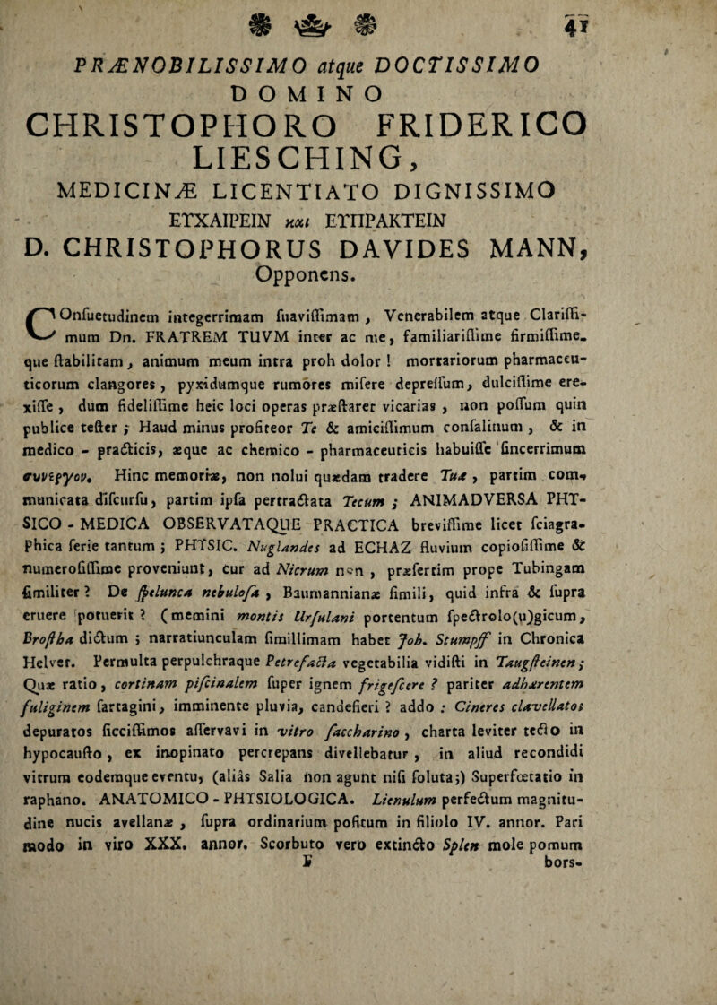 N 4* % PRAENOBILISSIMO atque DOCTISSIMO DOMINO CHRISTOPHORO FRIDERICO LIESCHING, MEDICINA LICENTIATO DIGNISSIMO ETXAIPEIN hm ETnPAKTEIN D. CHRISTOPHORUS DAVIDES MANN, Opponens. COnfuetudinem integerrimam fuavifliinatn , Venerabilem atque ClarlfTi- mum Dn. FRATREM TUVM inter ac me, familiariflime firmifhme. que ftabilitam, animum meum intra proh dolor ! mortariorum pharmaceu¬ ticorum clangores, pyxidumque rumores mifere deprdfum, dulciflime ere- xifte , dum fideliilime heic loci operas praeftarer vicarias , non poflum quin publice tefter f Haud minus profiteor Te & amiciflimum confalinum , & in medico - prafticis, aeque ac chemico - pharmaceuticis habuiffc fincerrimum cvHpyoi>4 Hinc memoriae, non nolui quaedam tradere Tu* , partim com* municata dlfcurfu, partim ipfa pertraftata Tecum ; ANIMADVERSA PHT- SICO - MEDICA OSSERVATAQUE PRACTICA breviffime licet fciagra. Phica ferie tantum ; PHTSIC. Nuglandes ad ECHAZ fluvium copiofiffime & numerofiflime proveniunt, Cur ad Nicrum n?n , praefertim prope Tubingam fimiliter ? De fyeluncA mbulofa , Baumannianae fimili, quid infra dc fupra eruere potuerit? (memini montis Urfulani portentum fpe&rolo(u)gicum, Bro/iba di&um 5 narratiunculam fimillimam habet Job. Stumpff in Chronica Helvcr. Permulta perpulchraque Pctrefacla vegetabilia vidifti in Taugfteinen ; Quae ratio , cortinam pifcinalem fuper ignem frigefeere ? pariter adherentem fuliginem fartagini, imminente pluvia, candefieri ? addo ; Cineres cU-vcllato; depuratos ficciflimos aflervavi in vitro faccharim , charta leviter tctflo in hypocaufto, ex inopinato percrepans divellebatur , in aliud recondidi vitrum eodemque eventu, (alias Salia non agunt nifi foluta;) Superfoetatio in raphano. ANATOMICO - PHTSIOLOGICA. Lienulum perfe&um magnitu¬ dine nucis avellanae , fupra ordinarium pofitum in filiolo IV. annor. Pari modo in viro XXX. annor. Scorbuto vero extin&o Splen mole pomum ¥ bors-