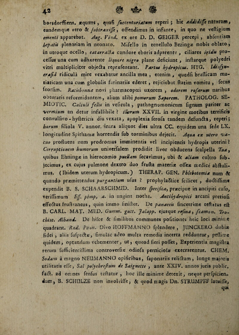 4.3 sii* H borsdorffiens. «quam , quafi fuccenturiatum rcperi ; hic addidiffe naturam, eandemque vero & jubtraxiffc, offendimus in infante, in quo ne veftigium omenti apparebat, Aug. Vind. ex ore D. D. GEIGER percepi , abfentiam hepati* plenariam in neonato. Mifeilo in tenellulo Bezingae nobis oblato, in utroque ocello, eatarraBa candore eboris adparenre , ciliares iridi* pro- ceffus una cum adhxrente liquere nigro plane deficiunt , inftarque polyedri vitri multipliciter obje&a repraefentant. Partu* hydropicus. HTG. Idiofyn- trafid ridicula mire vexabatur ancilla mea , etenim , quadfi braflicam mu¬ riaticam una cum globulis farinariis ederet , rejiciebat ftatim vomitu , fecus feorfim. Ratisbonna novi pharmacopoei uxorem , odorem rofarum naribus obturaris reformidantem, aliam alibi pomorum Saporem. PATHOLOG. SE- MIOTIC. Calculi felit* in veficula , pathognomonicum fignum pariter ac 'vermium an detur infallibile ? Uvorum XXVII. in virgine motibus terrificis convulfivo - hyftericis diu vexata, apoplexia ferofa tandem defun&a, reperi; horum filiola V. annor, intra aliquot dies ultra CC. equidem una fede LX. longitudine Spithamas horrendis fub torminibus dejecit. Aqua ex utero va¬ cuo profluens num prodromus imminentis vel incipientis hydropis uterini? Corruptionem humorum univerfalem prodidit livor obducens fcalpella Tua, quibus Ehningac in hierocomio puellam fecavimus, ubi & aliam cultro fub - jecimus, ex cujus pulmone dextro duo frufta materiae oflfeae medice abftuli- mus. (Ibidem uterum hydropicum.) THERAP. GEN. Phlebotomia num & quando praemittendus purgantium ufus ? prophyla&ice fciliccc , docliflim* expendit B. S. SCHA ARSCHMID. Inter ftecijicay praecipue in ancipiti cafi>, veriflimum EJf. pimp, a. in angina notha. Antibydropici arcani pretiofi effedtus fruftraneus, quin immo finifter. De panaceis fincerrime teftatus eft B. CARL. MAT. MED. Gumm. gutt. Jalapp. ejusque rejina, fcamon. Tra- chisc. Alhand. De hifce & fimilibus communes pofitiones heic loci minin e quadrant. Rad. Paon, Divo HOFFMAMNO fplendere , JUNCKERO dubiae fidei , aliis fufpe&a, fimulac adeo multa remedia incerta redduntur, peflime quidem, optandum vehementer, ut, quoad fieri poflet, Experientia magiftra rerum fufficientiflima controverfis odiofa perniciolae exeerarentur. CHEM. Sodam a magno NEUMANNO opificibus, faponariis reli&am , longe majoris utilitatis efle, Sal polyehrefum de Saignctte , ante XXIV. annos juris public. fa<£b. ad omnes fenfus teftatur , hoc ille minime detexit, neque perfpicien- dum, B. SCHIILZE non involviffe, & quod magis Dn. STRUMPEE latuiffe, qui