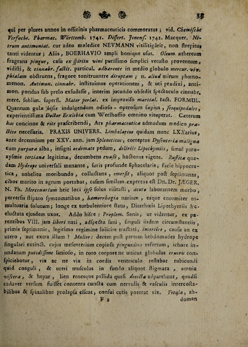 qui per plures annos in officinis pharmaceuticis commoratus ; vid. Chmifche Verfuche. Pbarmac. Wurttemb. 1741. Differt. Jenenf. 1742. Macquer. Ni- trum antimoniat. cur adeo maledice NEVMANN yitilitigarit, non ftrepituj tanti videntur ; Aliis, BOERHAVIO ampli bonique ufus. Oleum aethereum fragrans pingue, cafu ex fpiritu -vini puriffimo Emplici vetuflo proventum > ▼idifti, & cinnabr. fallit. particul. adherente in medio globulo mercur. viv. phialam obftruens, fragore tonitruantre diruptAm ; n. aliud mirum phaeno¬ menon. Jntimon. cinnabr. inftituimus operationem , & uti prjedixi > anti- aion. pondus fub prelo exfudaffe, interim jucundo obfedit fpe&aculo cinnabr* mere, fublim. fuperfl. Mater pcrlat. ex improvifo martial. ta<5l. FORMUL. Quantum gulae \hifce indulgendum adiofo - operofum faepius , fes qui pedales, experientilfima Doclor Erxlebia cum Werlhoffio omnino vituperat. Caeterum has concinne & rite prsefcribendi, Ars pharmaceutica admodum rr.edico pra- Hieo neceflaria. PRAXIS UNIVERS. Limbolarius quidam nunc LXXarius ? ante decennium per XXV. ann. jam Spleneticus, correptus Dyfente*ia rnali^na cum purpura alba, infigni oedemate pedum, deliriis Lipothymiis , fimul paro- xyfmis tertiana legitimas, decumbens evajit, ha&enus vigens. Rufiica qux- dam Hydrope univerfali manante , futis profunde Sphacelaris, facie bippocra- tica , anhelitu moribundo, collu&ans , emerfit, aliquot pofl: feptimanas3 cibos marito in agrum portabat, cafum Emilem expertus eE Dn. Dr. J7EGER. N. Ph. Mercenarium heic loci ipfe folus viEtafti , acuto laborantem morbo, perverfis ilipato fymtomatibus , hamorrhagia narium , eaque enormiter tu¬ multuaria folutumj longe ex turbulentiore (latu, Diarrhoeis Lipothymiis &c* elu&ata ejusdem uxor. Addo hifce : Prcplem. Sanis, ut videntur, ex pa^. rentibus VIII. jam liberi nati , adfpc&u fani , Enguii iisdem circurrftantiis , primis feptimanis, legitimo regimine folicite rra&ati, interiere , caufx* an ex mero , aut extra .illum ? Mulier: decem poli partum hebdomades hydrope Engulari extindV. cujus mefenterium copiofa pinguedine refertum, ichore in¬ undatum putidiffime faniofo, in toto corpore ne unicus globulus erueris con- fpiciebatur, vix ac ne vix in cordis ventriculo reflabat rubicundi quid coaguli , & uteri mufculus in fundo aliquot fligmata , omnia •vifcera, & hepar, lien renesque pallida quafi decolla adparebant, quodE cadaver verfum fuiflet contenta cundla cum nervulis & vafculis intercofta- bilibus & fpinalibus prolapfa tffent, confui cutis poterat vix. Vetula, ab- F 2 domen