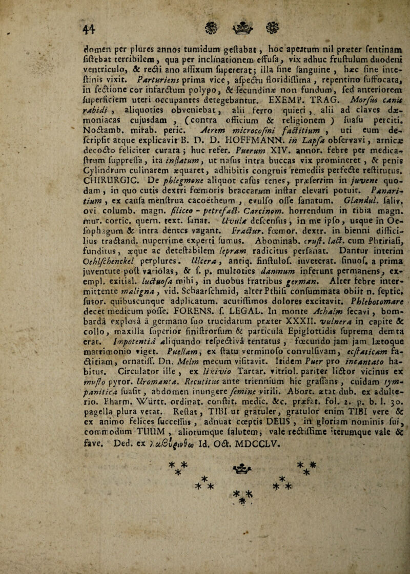 <3omen per plures annos tumidum geftabat, hoc apeatum nil praeter fentinam fiftebat terribilem , qua per inclinationem effufa, vix adhuc fruftulum duodeni ventriculo, & redii ano affixum fupererat; illa line fanguine , haec fine inte- ftinis vixit. Parturiens prima vice , afpedhi floridiflima , repentino fuffocata, in fedlione cor infardfum polypo, & fecundinx non fundum, fed anteriorem fuperficiem uteri occupantes detegebantur. EXEMP. TRAG. Mor/us canis rabidi, aliquoties obveniebat, alii ferro quieti, alii ad claves dae¬ moniacas cujusdam , (contra officium & religionem ) fuafu perciti. ' Nodfamb. mirab. peric. Aerem microcofmi fattitium , uti eum de- fcripfit atque explicavit B. D. D. HOFFMANN. in Lapfa obfervavi, amicae decodto feliciter curata ; huc refer. Puerum XIV. annor, febre per medica- Arum fupprefla, ita inflatum, ut nsfus intra buccas vix promineret , & penis Cylindrum culinarem aequaret, adhibitis congruis remediis perfedle reftitutus. CH1RURGIC. De phlegmone aliquot cafus tenes, pr^fer/im in juvene quo¬ dam , in quo cutis dextri fcemoris braccaram inftar elevari potuit. Panari- tium , ex caufa menftrua cacoetheum , evulfo ofle fanatum. Glandul. faliv, ovi columb. magn. filiceo - petrefail• Carcinom. horrendum in tibia magn. mur. cortic. quem. text. fanar. Uvula defcenfus, in me ipfo, usque in Oe- foptngum & intra dentes vagant. Fraciur. foerror. dextr. in bienni diffici¬ lius tra&and. nuperrime experti fumus. Abominab. cruft. labi, cum Phtiriafi, funditus, seque ac deteftabilem lepram radicitus perfanat. Dantur interim Ochlfchtnckel perplures. Ulcera, antiq. finftulof. inveterat, finuof. a prima juventute poft vanolas, & f. p. multoties damnum inferunt permanens, ex» empl. exitial. luctuofa mihi, in duobus fratribus german. Alter febre inter¬ mittente maligna , vid. Schaarfchmid, alter Pthifi confummata obiit n. feptic» futor. quibuscunque adplicatum. acutiffimos dolores excitavit. Phlebotomare decet medicum pofle. FORENS. f. LEGAL. In monte Achalm fecavi, bom- barda explosa a germano fuo trucidatum prater XXXII. vulnera in capite Sc collo, maxilla fuperior finiftrorfum & particula Epiglottidis fuprema demta erat. Impotentia aliquando refpe&iva tentatus , foecundo jam jam laetoque matrimonio viget. Puellam, ex flatu verminofo convulfivam, ecflaiicam fa- 6Utiam, ornatiffi Dn. Melm mecum vifitavit. Itidem Puer pro incantato ha¬ bitus. Circulator ille , ex lixivio Tartar. vitriol. pariter li&or vicinus ex mvflo pyror. Uromanta. Recutitus ante triennium hic grafians , cuidam tym¬ panitica fuafit, abdomen inungere femine virili. Abort. attat dub. ex adulte¬ rio. Pharm. Wurtt. ordinat, conflit, medie. &c, pratfat, fol. 2. p. b. 1. 30. pagella plura vetat. Reflat, TIBI ut gratuler, gratulor enim TIBI vere & ex animo felices fucceffiis , adnuat coeptis DEUS , in gloriam nominis fui, commodum TUUM , aliorumque falutem, vale redtiflime iterumque vale & fave. Ded. ex Id. OdV. MDCCLV. * * * * * * * * * * * * * *