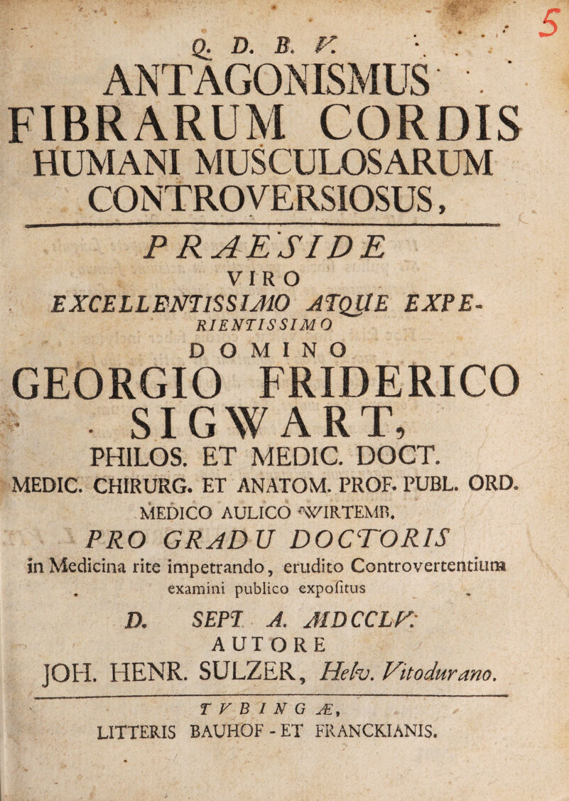 ANTAGONISMUS' Q» D* B* 5 FIBRARUM CORDIS HUMANI MUSCULOSARUM CONTROVERSIOSUS PRAESIDE VIRO EXCELLENTISSIMO ATQUE EXPE. RIENTISSIM O DOMINO GEORGIO FRIDERICO . SIGWART, PHILOS. ET MEDIC. DOCT. MEDIC. CHIRURG. ET ANATOM. PROR PUBL. ORD. MEDICO AULICO AVIRTEMR. PRO GRADU DOCTORIS in Medicina rite impetrando, erudito Controvertentium examini publico expofitus D. SEPI A. MDCCLV: AUTORE ]QH. HENR. SULZER, Helv. Vitodurano. ~~ T V D I NG AI, LITTERIS BAUHOF - ET FRANCKIANIS.