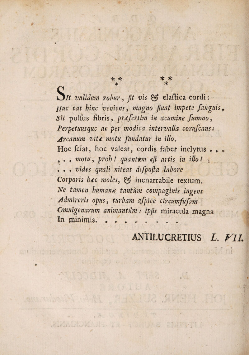 4 s * *¥ * •* * * It validum robur, fit vis & elaftica cordi ■: Huc eat hinc veniens, magno fluat impete /anguis 9 Sit pulfus fibris, prafertim in acumine fummo, Perpetuusquc ac per modica intervalla corufcans: Arcanum vita motu fundatur in illo. Hoc fciat, hoc valeat, cordis faber inclytus . ♦ * « „ motu, proh! quantum eft artis in illo/ ■«. . . ♦ vides quali niteat difpofta labore Corporis hac moles, & inenarrabile textum. Ne tamen humana tantum compaginis ingens Admireris opus, turbam afpice circumfufam Omnigenarum animantnm: ipfls miracula magna In minimis. • • ♦ / ANTILUCRETIUS L. FIL