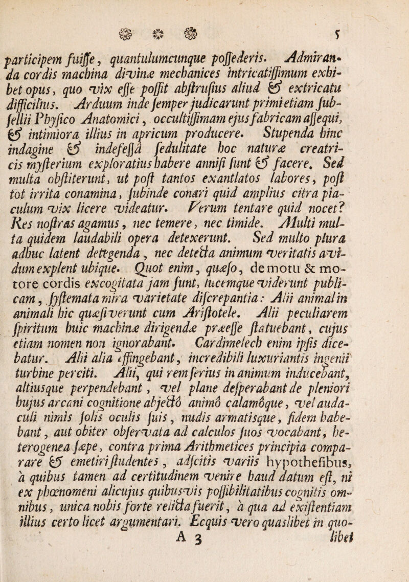 participem fuiffe, quantulumcunque pojjederis. Admiran¬ da cordis macbina divina mecbanices intricatijfimum exhi¬ bet opus, quo rv'tx efft poffit abftrufius aliud extricatu difficilius. Arduum inde femper judicarunt primi etiam fub- fellii Phy fico Anatomici, occultijfimam ejus fabricam afjequi, Qj intimiora illius in apricum producere. Stupenda hinc indagine & indefejja fedulitate hoc natura creatri¬ cis myfterium exploratius habere anni fi funt & facere. Sed multa obfiiterunt, ut pofi tantos exantlatos labores, pofl tot irrita conamina, jubinde conari quid amplius citra pia¬ culum vix licere videatur. Verum tentare quid nocet? Res noftras agamus, nec temere, nec timide. Alulti mul¬ ta quidem laudabili opera detexerunt. Sed multo plura adhuc latent detegenda, nec detetfa animum Veritatis avi¬ dum explent ubique. Quot enim, quafo, demotu & mo¬ tore cordis excogitata jam funt, tucemque viderunt publi¬ cam , fyflemat a mira varietate difcrepantia: Alii animal in animali hic quafiverunt cum Arifiotele. Alii peculiarem fpiritum huic machina dirigenda praejfe Jlatuebant, cujus etiam nomen non ignorabant. Cardimelech enim ipf.s dice¬ batur. Alii alia effingebant, incredibili luxuriantis ingenii turbine perciti. Alii, qui rem ferius in animum inducebant, altiusque perpendebant, vel plane defperabant de pleniori hujus arcani cognitione abjePtb animo calamoque, vel auda¬ culi nimis jolis oculis fuis, nudis armatisque, fidem habe¬ bant , aut obiter obfervat a ad calculos juos vocabant, he- terogenea fape, contra prima Arithmetices principia compa¬ rare & emetiriftudentes, adjeitis variis hypothefibus, 'a quibus tamen ad certitudinem venire haud datum efi, ni ex phaenomeni alicujus quibusvis pojjibilitatibiis cognitis om¬ nibus , mica nobis forte reiitta fuerit, 'a qua ad exiftentiam illius certo licet argumentari. Ecquis vero quaslibet in quo-