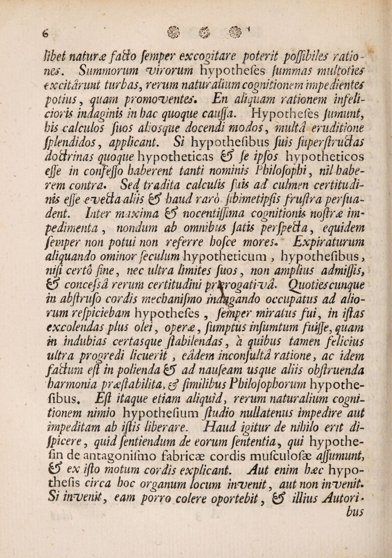 libet natur <e fafto femper excogitare poterit pojjibiks ratio¬ ne*. Summorum virorum hypothefes fummas multoties excitarunt turbas, rerum natur anum cognitionem impedientes potius , quam promoventes. En aliquam rationem infe li¬ ctoris indaginis in hac quoque caujja. Hypothefes Jumunt, bis calculos fuos alios que docendi modos, multa eruditione fplendidos, applicant. Si hypothefibus fuis fuperftrublas dotlrinas quoque hypotheticas & fe ipfos hypotheticos ejje in confejjo haberent tanti nominis Philofophi, nil habe¬ rem contra. Sed tradita calculis fuis ad culmen certitudi¬ nis ejje evetla aliis & haud raro fibimetipjis frujlra per fu a- dent. Inter maxima kd) nocentijfima cognitionis nojtree im¬ pedimenta , nondum ab omnibus fatis perfpeda, equidem femper non potui non referre bofce mores* Expiraturum aliquando ominor feculam hypotheticum , hypothefibus, nifi certo fine, nec ultra limites fuos , non amplius admiffis, O concefsd rerum certitudini prorogativa. Quoties cunque in abjlrufo cordis mechanifmo indagando occupatus ad alio¬ rum refpiciebam hypothefes , femper miratus fui, in iftas excolendas plus olei ? opere, fumptiis infumtum fuijje, quam in indubias certas que Jiabilendas, a quibus tamen felicius ultra progredi licuerit , eadem inconfulta ratione, /ira fadum eft in polienda & ad naufeam usque aliis objlruenda harmonia preflabilita[milibus Philojophorum hypothe¬ fibus* Eft itaque etiam aliquid, rerum naturalium cogni¬ tionem nimio hypothefium Jludio nullatenus impedire aut impeditam ab iftis liberare. Haud igitur de nihilo erit di- /picer e, quid fentiendum deeorum ferientia, qui hypothe- iin de antagonifmo fabricas cordis mufculofae ajfumunt, & ex ifto motum cordis explicant. Aut enim I)£c hypo- thefis circa hoc organum locum invenit, aut non invenit. Si invenit, eam porro colere oportebit, & illius Aut ori • bus