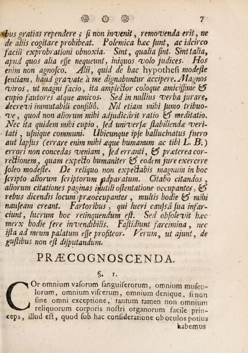 *bus gratias rependere ; fi non invenit, removenda erit, ne de aliis cogitare prohibeat. Poletnica b<ec funt, ac idcirco facili exprobrationi obnoxia. Sint, qualia fint. Sint talia, apud quos alia ejfe nequeunt, iniquos volo judices. Hos enim non agnofco. Alii, quid de hac hypothefi modefie fentiam, haud gravate a me dignabuntur accipere. Aiagnos viros, ut magni facio, ita amplector coloque amiti(fime & cupio fautores atque amicos. Sed in nullius verba jurare, decrevi immutabili confili6. Nd etiam inibi fumo tribuo- ve, quod non alien um mihi adjudiedrit ratio meditatio. Nec ita quidem mihi cupio, fed univerj.<e jlabiliendte veri¬ tati , ujuique communi. Ubicunque ipfe ballucinatus fuero aut lapfus (errare enim miln <eque humanum ac tibi L. B.) errori non concedas veniam, fed erranti, & praeterea cor- retiionem, quam expehio humaniter eodem jure exercere foleo modefie. De reliquo non expefflabis magnum in hoc feripto aliorum feriptorum gidparatum. Citabo citandos , aliorum citationes paginas inutili ofientatione occupantes, £!> rebus dicendis locum '.praeoccupantes , multis hodie mihi naufeam creant. Fartoribus , qui lucri caujsd fua infar¬ ciunt, lucrum hoc relinquendum efl. Sed obfolevit b<ec merx hodie fere invendibilis. Fafiidiunt farcimina, nec ifta ad meum palatum effe profiteor, ferum, ut ajunt, de guflibus non efl dijputandum. PRAECOGNOSCENDA. §. T, COr omnium vaforum (anguiferorum, omnium mufcu- lorum, omnium vifcerum, omnium denique, fi non fine omni exceptione, tantum tamen non omnium, reliquorum corporis noftri organorum facile prin¬ ceps, illud cft, quod fub hac confideratione ob oculos potius habemus