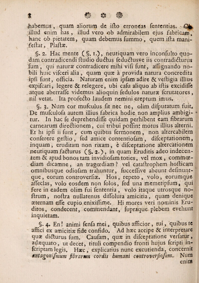 t #J> 4» • Rabemus , quam aliorum de ifto erroneas fententias. - .Qfe, illud enim has, illud vero ob admirabilem ejus fabricam, hanc ob pietatem, quam debemus fummo , quem ifta mani- feflati Plaftae. t ■ . ,C- \ t ■ ... ... y % . J, 'X §. 2. Hac mente ( §, i.), neutiquam vero inconfulto quo¬ dam contradicendi ftudio duftus feduftusve iis contradicturus funi, qui naturae contradicere mihi vifi funt, affignando no¬ bili huic vifceri alia , quam quae a provida natura concredita ipil funt, officia. Naturam enim ipfam adire & veftigia illius expifcari, legere & relegere, ubi cafu aliquo ab iftis excidiffc atque aberraffe videmus alioquin fedulos naturae fcrutatores, ni! vetat. Ita profefto laudem nemini ereptum imus. §. 3. Num cor mufculus fit nec ne, olim difputatum fuit* De mufculofa autem illius fabrica hodie non amplius ambigi- * tur. In hac fe deprehendiffe quidam perhibent eam fibrarum carnearum dire£lionem, cui tribui poffint motus illius alterni. Et hi ipfi ii funt, cum quibus fermonem , non altercabilem conferere gcftio , fed amice contentiofam , difceptationem, inquam, eruditam non rixam, e difceptatione altercationem neutiquam fadlurus (§. 2.)5 in quam Eruditis adeo indecen¬ tem & apud bonos tam invidiofam toties, vel mox, commoe- diam dicamne, an tragoediam ? vel catafhrophem hofiicam omnibusque odiofam trahuntur, fucceffive abeunt definunt- que, eorum controverfiae. Hos, repeto , volo, eorumque affeclas, volo eosdem non folos, fed una mcmetipfum, qui fere in eadem olim fui fententia , volo itaque utrosque no- flrum, noftra nullatenus diffoluta amicitia, quam denique aeternam eife cupio enixiffime. Hi mores veri nominis Eru¬ ditos, condecent, commendant, fupraque plebem evehunt inquietam. §.4. En! animi fenfamei, quibus afficior, tui , quibus te affici ex amicitias fide confido. Ad haec accipe & interpretare quae didturus fum. Caufam, quae in difceptatione verfatur, adaequato, ut decet, tituli compendio fronti hujus fcripti in- fcriptamlegis. Haec, explicatius nunc excutienda, concernit Mntagonifmum fibrarmn cordis humani centroverfiofum. Num enim