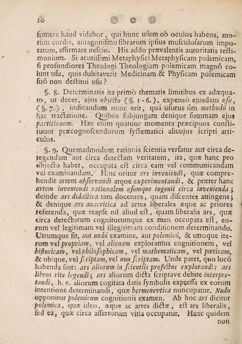 fumere haud videbor , qui hunc ufum ob oculos habens, mo¬ tum cordis, antagonifmo fibrarum ipfius mufculofarum impu¬ tatum, affirmare nefcio. His addo praevalentis autoritatis tefti- monium. Si acutiffimi Metaphyfici Metaphyficam polemicam, ii profundiores Theologi Theologiam polemicam magno co¬ lunt ufu, quis dubitaverit Medicinam’& Phylleam polemicam fuo non deliitui ufu ? §, g. Determinatis ita primo thematis limitibus ex adaequa- ' to, ut decet, ejus objefto (§. 1-6.), expenso ejusdem ufu, (§.7.), indicandum nunc erit, qua ufurus lim methodo m hac tractatione.' Quibus fubjungam denique fummam ejus partitionem. Haec enim quatuor momenta praecipuos confli- tuunt praecognofcendorum fyflematici alicujus icripti arti¬ culos. §. 9. Quemadmodum rationis fcientia verfatur aut circa de¬ tegendam aut circa deteftam veritatem, ita, quae hanc pro dbjeflo habet, occupata efl circa eam vel communicandam vel examinandam. Hinc oritur ars inveniendi, quae compre¬ hendit artem ohfervandi atque experimentandi, & praeter hanc artem inveniendi rationalem ufumque ingenii circa invenienda ; deinde ars dida&ica tam docentes, quam difeentes attingens; & denique ars anacritica ad artes liberales aeque ac priores referenda, quae reapfe nil aliud efl, quam liberalis ars, quae circa dete6lorum cognitorumque ex men occupata efl, eo¬ rum vel legitimam vel illegitimam conditionem determinando. Utrumque fit, aut nudo examine, aut polemico,, & utroque ite¬ rum vel propriam, vel alienam exploramus cognitionem, vel hiftoricam, vel philoJophicam , vel mathematicam, vel poeticam, & ubique, vel /criptam, vel non /criptam* Unde patet, quo loco habenda fint: ars aliorum in fcientiis profettus explorandi; ars libros rite legendi 5 ars aliorum difta feriptave debite interpre¬ tandi, h. e. aliorum cogitata datis fymbolis expreffa ex eorum intentione determinandi, quae hermenevtica nuncupatur. Nudo opponitur polemicum cognitionis examen. Ab hoc ari dicitur polemica, quae ideo, aeque ac artes diclae , efl ars liberalis, fed ea, quae circa affertorum vitia occupatur. Hanc quidem non