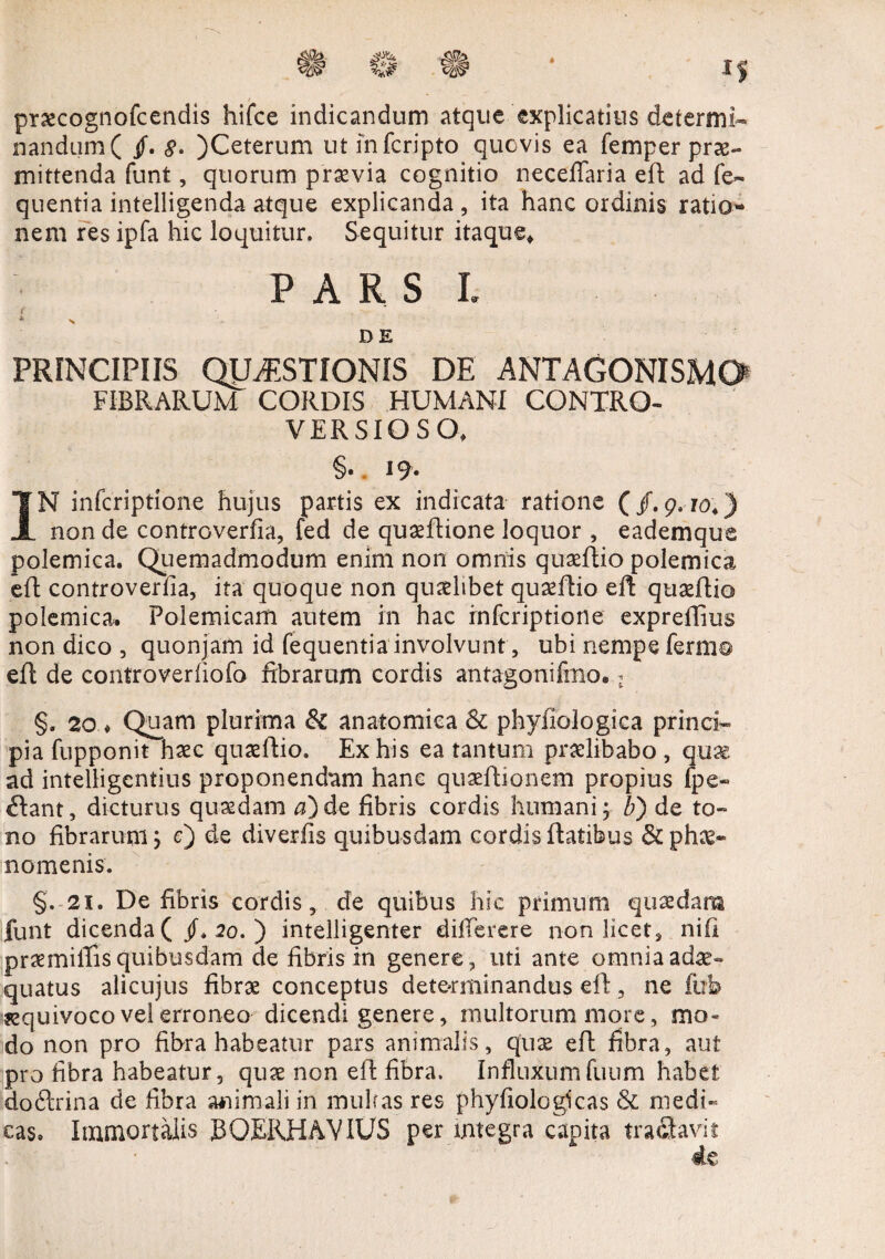 praecognofcendis hifce indicandum atque explicatius determi¬ nandum ( jf. 8. )Ceterum utinfcripto quovis ea femper prae¬ mittenda funt, quorum praevia cognitio necefiaria efl ad fe~ quentia intelligenda atque explicanda, ita hanc ordinis ratio¬ nem res ipfa hic loquitur. Sequitur itaque* PARS i. r *■ s DE PRINCIPIIS QUESTIONIS DE ANTAGONISM0 FIBRARUM CORDIS HUMANI CQNTRO- VER SIO S O» §. 19- IN infcriptione hujus partis ex indicata ratione ( /. 9. io4) non de controverfia, fed de quaeflione loquor , eademque polemica. Quemadmodum enim non omnis quaeflio polemica efl controverfia, ita quoque non quaelibet quaeflio eft quaeflio polemica. Polemicam autem in hac infcriptione expreffius non dico , quonjam id fequentia involvunt, ubi nempe ferm© efl de controverfiofo fibrarum cordis antagonifmo..j §. 20 ♦ Quam plurima & anatomica & phyfiologica princi¬ pia fupponit haec quaeflio. Ex his ea tantum praelibabo , quae ad intelligentius proponendam hanc quaeflionem propius lpe- flant, dicturus quaedam a) de fibris cordis humani; 6) de to¬ no fibrarum; c) de diverfis quibusdam cordis Ratibus & phae¬ nomenis. §. 21. De fibris cordis, de quibus hic primum quaedam funt dicenda 20. ) intelligenter differere non licet, nifi praemiflis quibusdam de fibris in genere, uti ante omnia adae¬ quatus alicujus fibrae conceptus determinandus efl, ne fub sequivoco ve! erroneo dicendi genere, multorum more, mo¬ do non pro fibra habeatur pars animalis, quae efl fibra, aut pro fibra habeatur, quae non efl fibra. Influxumfuum habet doftrina de fibra animali in multas res phyfiolcgkas & medi¬ cas* Immortalis BQERHAVIUS per integra capita trafiavit