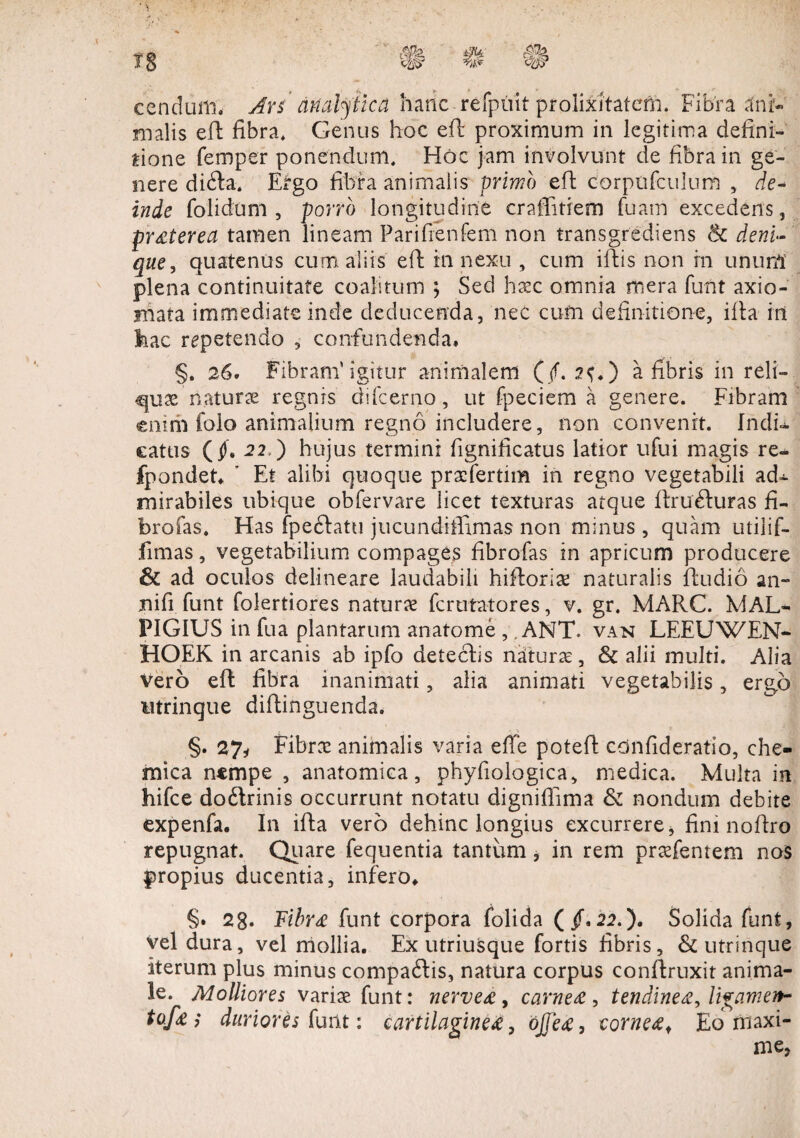 cenduiii. Ars' ariatytica hanc refpuit prolixitatem. Fibra ani¬ malis eft fibra. Genus hoc eft proximum in legitima defini¬ tione femper ponendum. Hoc jam involvunt de fibra in ge¬ nere difta. Ergo fibra animalis primo eft corpufculum , de¬ inde folidum , porre> longitudine craffitiem fuam excedens, pr#terea tamen lineam Parifienfem non transgrediens deni- que? quatenus cum. aliis eft in nexu , cum iftis non in unum plena continuitate coalitum ; Sed hxc omnia mera funt axio¬ mata immediate inde deducenda, nec cum definitione, illa in 3hac repetendo , confundenda* §. 26. Fibram'igitur animalem (/. 2S*) a fibris in reli- qux naturx regnis difeerno, ut fpeciem a genere. Fibram enim folo animalium regno includere, non convenit. Indi» eatus (J. 22d) hujus termini fignificatus latior ufui magis re- fpondet* ' Et alibi quoque prxfertim in regno vegetabili ad» mirabiles ubique obfervare licet texturas atque ftru&uras fi- brofas. Has fpectatu jucundiffimas non minus , quam utilif- fimas, vegetabilium compages fibrofas in apricum producere £k ad oculos delineare laudabili hiftorix naturalis ftudio an¬ xi i fi. funt folertiores natur# ferutatores, v. gr. MARC. MAL- PIGIUS in fua plantarum anatome ,, ANT* van LEEUWEN- HOEK in arcanis ab ipfo detectis naiturx, & alii multi. Alia Vero eft fibra inanimati, alia animati vegetabilis, ergo utrinque diftinguenda. §. 27i Fibrx animalis varia effe poteft confideratio, che- mica nempe , anatomica, phyfiologica, medica. Multa in hifce do&rinis occurrunt notatu digniffima & nondum debite expenfa. In ifta vero dehinc longius excurrere, fini noftro repugnat. Quare fequentia tantum , in rem prxfentem nos propius ducentia, infero* §. 28. Fibr# funt corpora folida (/. 22.). Solida funt, vel dura, vel mollia. Ex utriusque fortis fibris, & utrinque iterum plus minus compaftis, natura corpus conftruxit anima¬ le. Molliores varix funt: nerve#, carne#, tendine#, ligamen- tofa; duriores funt: cartilagine#, ojje#, corne#. Eo maxi¬ me,