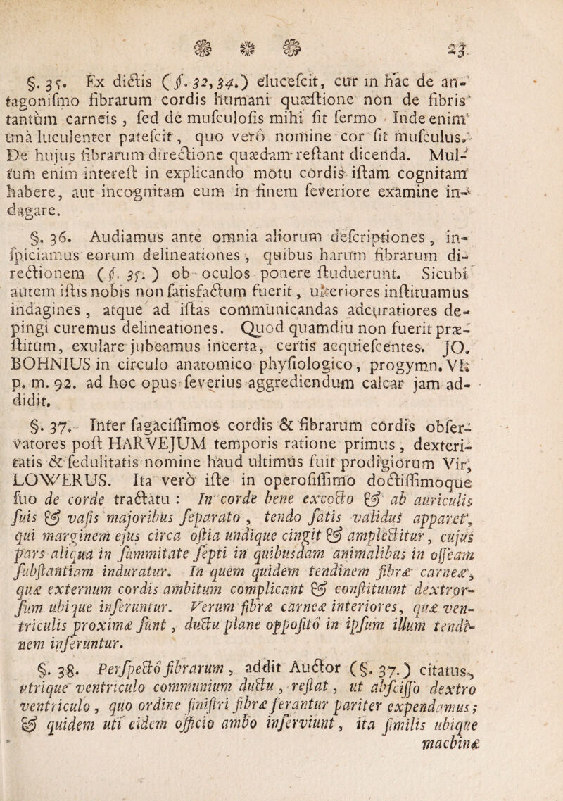 §. Ex diftis (/.$2,34.) elucefcit, cur m hac de an- tagonifmo fibrarum cordis humani quxflione non de fibris’ tantum carneis , fed de mufculofis mihi fit fermo Inde enim' una luculenter patefcit, quo vero nomine * cor fit mufculusA De hujus fibrarum direflionc quaedam* reflant dicenda. Mul¬ tum enim intecefl in explicando motu cordis illam cognitam’ habere, aut incognitam eum in finem feveriore examine in:^ d agar e. §.36. Audiamus ante omnia aliorum defcriptiones , in-- fpiciamus eorum delineationes, quibus harum fibrarum di- rebtionem ( f. sf* ) ob oculos ponere fluduerimt. Sicubi autem iftis nobis non fatisfaffum fuerit, uberiores inflituamus indagines , atque ad iftas communicandas adcviratiores de¬ pingi curemus delineationes. Quod quamdiu non fuerit prae- flitom, exulare jubeamus incerta, certis acquiefcentes. JO. BOHNIUS in circulo anatomico phyfiologico, progymn.VR p. m. 92. ad hoc opus^feverius aggrediendum calcar jam ad¬ didit. §. 37, Infer fagaciffimos cordis & fibrarum cOrdis obfer- vatores poli HARVEJUM temporis ratione primus , dexteri¬ tatis & fedulitatis nomine haud ultimus fuit prodigiorum Vir, LOWERUS. Ita vero ifle in operofiffimo doftiffimoque fuo de corde trablatu : In corde bene exeoBo ab auriculis fuis & vafis majoribus feparato , tendo fatis validus apparet\ qui marginem ejus circa oftia undique cingit & dmpleBitur, cujus pars aliqua in jfummitate fepti in quibusdam animalibus in ofjeam fubftantiam induratur. In quem quidem tendinem fihr£ carnt£\ qu£ externum cordis ambitum complicant & conftituunt dextror- fum ubi que inferuntur. Verum fibr£ carne£ interiores, qu£ ven¬ triculis proxim£ funt, duBu plane oppofito in ipfum illum tendi¬ nem inferuntur. §. 38. PerfpeBo fibrarum , addit Auflor (§.37. ) citatus., ntrique ventriculo communium duBu, reflat, ut abfciffio dextro ventriculo , quo ordine fmiftri fibr£ferantur pariter expendamus; & quidem uti eidem officio ambo inferviunt, ita fimilis ubique * macbhu