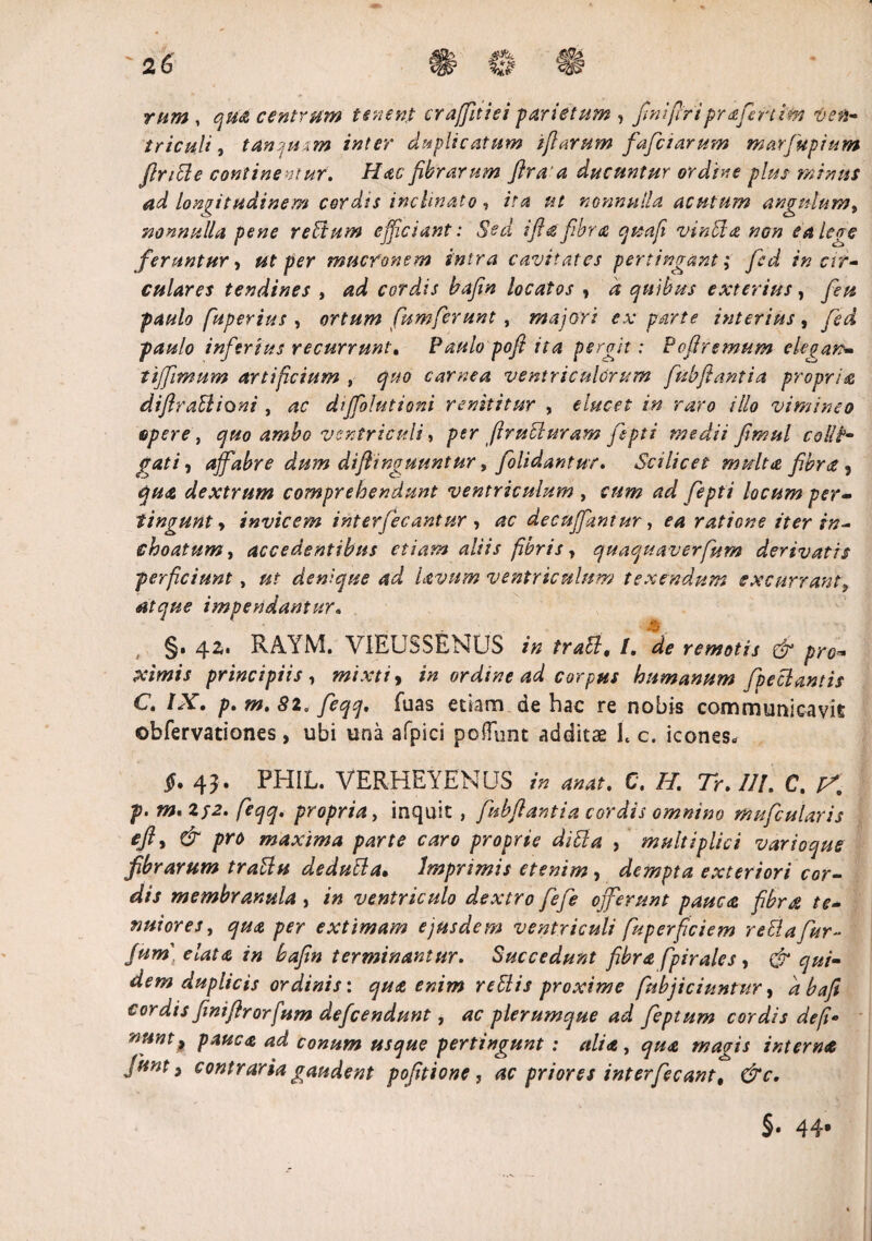 rum , qtia centrum tenent craffitiei -parietum , finifiriprafertim ven¬ triculi , tan u .m inter duplicatum i fi arum fafciarum marfupium flnble continemur. Hac fibrarum flraa ducuntur ordine plus minus ad longitudinem cordis inclinato, ita ut nonnulla acutum angulum, nonnulla pene regium efficiant: Sed ifia fibra quafi vinbla non ea leve feruntur> ut per mucronem intra cavitates pertingant ,* fed in cir¬ culares tendines , ad cordis bafin locatos , d quibus exterius, feu paulo fuperius , ortum fumferunt , majori ex parte interius, fed paulo inferius recurrunt. Paulo poft ita pergit: Pofiremum ekgan- tijfimum artificium , quo carnea ventriculorum fubftantia propriae difirablioni , ac diffolutioni renititur , elucet in raro illo vimineo Bpere t quo ambo ventriculi, per firubluram fepti medii fimul colit- gati, affabre dum diflinguuntur, folidantur, Scilicet multa fibra 9 qua dextrum comprehendunt ventriculum , cum ad fepti locum per¬ tingunt y invicem interfecantur ? ac decujfantur, ea ratione iter in¬ choatum , accedentibus etiam aliis fibris, quaquaverfum derivatis perficiunt, ut denique ad lavnm ventriculum texendum excurrantf atque impendantur• §. 42. RAYM. VIEUSSENUS in trabi. /. ^ d- />r*. principiis , mixti , ordine ad corpus humanum fpeclantis C, IX. p. m. 82, feqq. fuas etiam de hac re nobis communicavit obfervationes, ubi una afpici poffunt additae h c. icones* $. 43 . PHIL. VERHEYENUS in anat. C, H, 7r. III. C. p. m.2f2. feqq, propria, inquit, fubflantia cordis omnino mufcularis cft j & pro maxima parte caro proprie dibla , multiplici varioque fibrarum trabiu dedubta. Imprimis etenim , dempta exteriori cor¬ dis membranula , /0 ventriculo dextro fefie offerunt pauca fibrfi te¬ nuiores , 70« extimam ejusdem ventriculi fuperficiem reblafiur- fum] elata in bafin terminantur. Succedunt fibra fpiralcs , & qui¬ dem duplicis ordinis: qua enim rebiis proxime [abjiciuntur, <2^ cordis finiftrorfum defeendunt, plerumque ad feptum cordis de fi* nuntp pauca ad conum usque pertingunt : alia, magis interna Junt 9 contraria gaudent pofitione , ac priores interfecant. &c. §• 44*