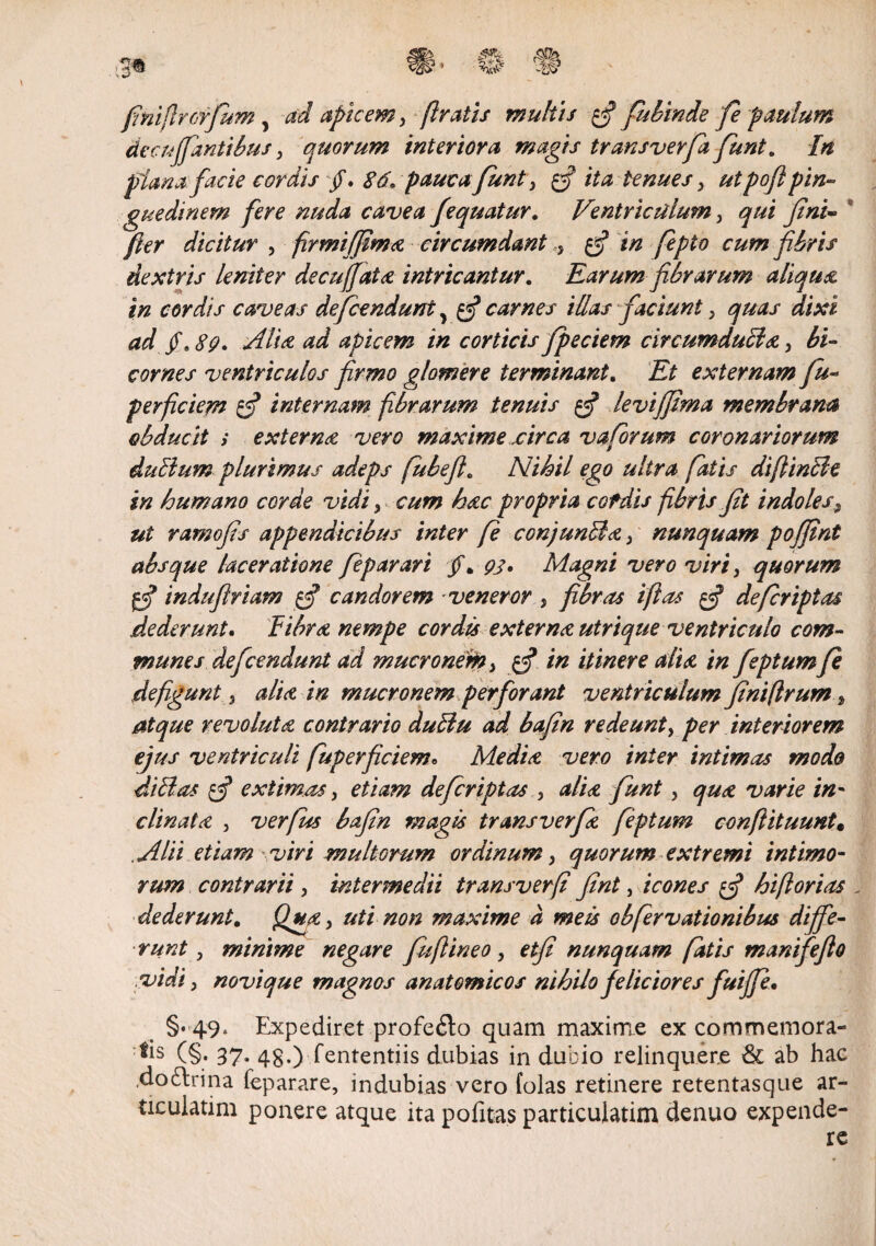 finiflrorfum, ad apicem, flratis multis $ fubinde fe paulum decujpmtibus, quorum interiora magis trans verfafiunt. In plana facie cordis jf. 86. pauca fiunt, fif ita tenues, ut pofl pin¬ guedinem fere nuda cavea fequatur. Ventriculum, qui fini- * fer dicitur , firmiffima circumdant, £•? in fepto cum fibris dextris leniter decu(fata intricantur. Earum fibrarum aliqua in cordis caveas defcendunt, $ carnes illas faciunt, quas dixi ad V $9' aitist ad apicem in corticis fpeciem circumduci a , bi¬ cornes ventriculos firmo glomere terminant. Et externam fu- perfciem $ internam fibrarum tenuis $ levi fima membrana obducit i extern a vero maxime circa v a forum coronariorum duEium plurimus adeps fubeft. Nihil ego ultra fatis diftincle in humano corde vidi, cum hac propria cofdis fibris fit indoles, ut ramofis appendicibus inter fe conjunFla, nunquam pojfint absque laceratione feparari /. 93. Magni vero viri, quorum indufiriam $ candorem veneror , fibras i fi as $ defcriptas dederunt. Fibra nempe cordis externa utrique ventriculo com¬ munes defcendunt ad mucronem, in itinere alia in feptumfe defiguntj alia in mucronem perforant ventriculum fini [Irum, atque revoluta contrario duFiu ad bafin redeunt, per interiorem ejus ventriculi fuperficiemo Media vero inter intimas modo ditias f extimas, etiam defcriptas , alia fiunt, qua varie in¬ clinata , verfus bafin magis transverfia feptum conftituunt« Alii etiam viri multorum ordinum, quorum extremi intimo¬ rum contrarii, intermedii transverfl fint, icones $ hiflorias , dederunt. Qua, uti non maxime a meis obfervationibus diffe¬ runt, minime negare fuftineo, etfi nunquam fatis manifefio vidi, novique magnos anatomicos nihilo feliciores fuiffe• §. 49. Expediret profe£lo quam maxime ex commemora¬ ns (§• 37- 48-) Sententiis dubias in dubio relinquere & ab hae .doblrina Separare, indubias vero folas retinere retentasque ar¬ ticularim ponere atque ita politas particulatim denuo expende-