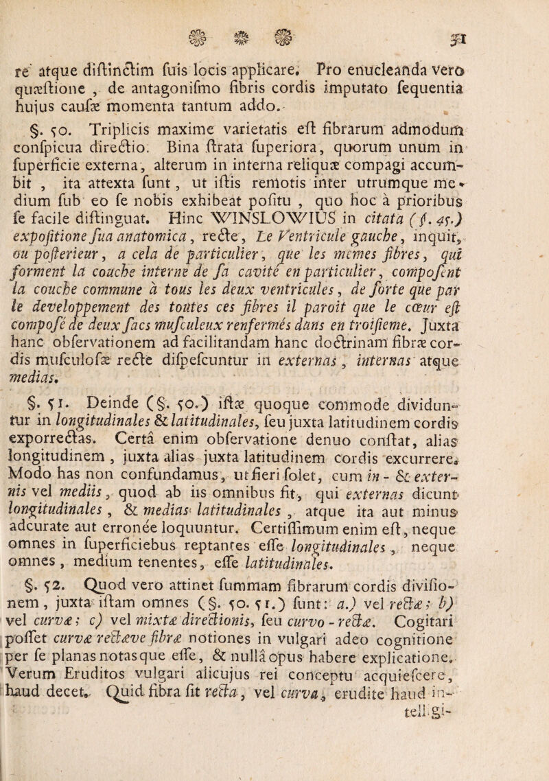 re atque diftinclim fuis locis applicare. Pro enucleanda vera quseftione , de antagonifmo fibris cordis imputato fequentia hujus caufe momenta tantum addo. §. ^o. Triplicis maxime varietatis eft fibrarum admodum confpicua direffio. Bina ftrata fuperiora, quorum unum in fuperficie externa , alterum in interna reliqua compagi accum¬ bit , ita attexta funt, ut iftis remotis inter utrumque me * dium fub eo fe nobis exhibeat pofitu , quo hoc a prioribus fe facile diftinguat. Hinc WINSLOWIUS in citata ( f. 4[J expofitione fua anatomica, re<fte, Le Ventricule guuche, inquit, oupofterieur, a cela de particulier, que les mentes fibres, qui forment Ict conche interne de fa cavite en particulier, cowpoftnt la conche commune d tous les deux ventricules, de forte que par le developpement des totites ces fibres il paroit que le coeur eft compofe dedeux facs mufculeux renfermes dans en troifieme. Juxta hanc obfervationem ad facilitandam hanc doctrinam fibras cor¬ dis mufculofe re<fte difpefcuntur in externas, internas' atque medias. M j ^ > §. ?i. Deinde (§. ^o.) iftas quoque commode dividun¬ tur in longitudinales & latitudinales, feu juxta latitudinem cordis exporre&as. Certa enim obfervatione denuo confiat, alias longitudinem , juxta, alias juxta latitudinem cordis excurrere. Modo has non confundamus, utfierifolet, cum in - &c exter¬ nis vel mediis, quod ab iis omnibus fit, qui externas dicunt* longitudinales , & medias* latitudinales , atque ita aut minus adcurate aut erronee loquuntur. Gertifiimum enim eft, neque omnes in fuperficiebus reptantes effe longitudinales , neque omnes , medium tenentes, effe latitudinales. §. <)2. Quod vero attinet fummam fibrarum cordis di vi fio- nem, juxta iftam omnes (§. 50, ?i.) funt: a.) vel re3&; b) vel curv£; c) vel mixt£ directionis, feu curvo -re&£. Cogitari poffet curv£ re$£ve fibr£ notiones in vulgari adeo cognitione per fe planas notas que effe, & nulla opus habere explicatione. Verum Eruditos vulgari aiicujus rei conceptu acquiefcere, haud decet* Quid.fibra fit refla, vel curva9 erudite haud in-