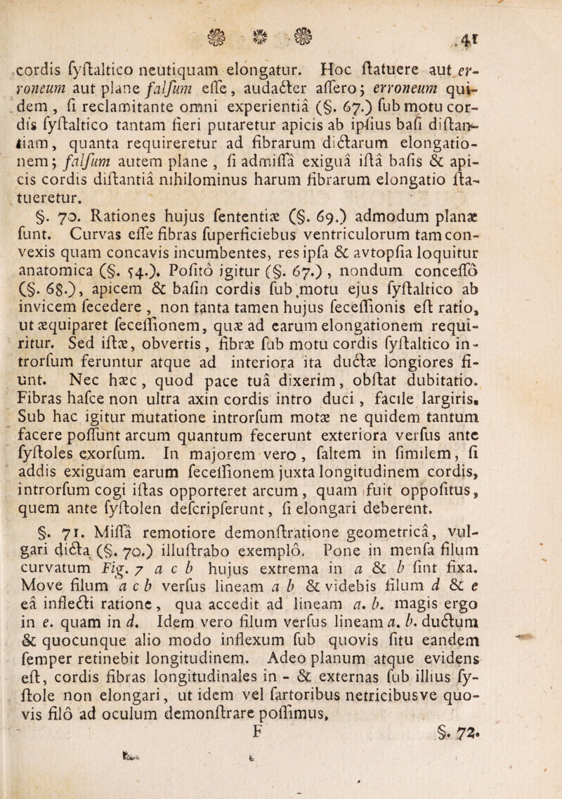 cordis fyftaltico neutiquam elongatur. Hoc ftatuere aut er¬ roneum aut plane falfum effe, auda&er affero 5 erroneum qui¬ dem , fi reclamitante omni experientia (§. 67.) fub motu cor¬ dis fyftaltico tantam fieri putaretur apicis ab ipfius bafi diftam- tiarn, quanta requireretur ad fibrarum diftarum elongatio¬ nem; falfum autem plane , fi admiffa exigua ifta bafis & api¬ cis cordis diftantia nihilominus harum fibrarum elongatio fta- tueretur. §. 70. Rationes hujus fententix (§. 69.) admodum planae funt. Curvas effe fibras fuperficiebus ventriculorum tam con¬ vexis quam concavis incumbentes, resipfa & avtopfia loquitur anatomica (§. ^4.). Pofito igitur (§. 67.) , nondum conceffo (§. 68-)» apicem & bafin cordis fub motu ejus fyftaltico ab invicem fecedere , non tanta tamen hujus feceffionis efi ratio* utaequiparet fecelfionem, quae ad carum elongationem requi¬ ritur. Sed iftce, obvertis, fibrae fub motu cordis fyftaltico in- trorfum feruntur atque ad interiora ita ductae longiores fi¬ unt. Nec haec, quod pace tua dixerim, obftat dubitatio. Fibras hafce non ultra axin cordis intro duci, facile largiris. Sub hac igitur mutatione introrfum motae ne quidem tantum facere poffunt arcum quantum fecerunt exteriora verfus ante fyftoles exorfum. In majorem vero, faltem in fimilem, fi addis exiguam earum fecelfionem juxta longitudinem cordis, introrfum cogi iftas opporteret arcum, quam sfuit oppofitus, quem ante fyfiolen defcripferunt, fi elongari deberent. §. 71. Miffa remotiore demonftratione geometrica, vul¬ gari di£ta (§. 70.) illufirabo exemplo. Pone in menfa filum curvatum Fig. 7 a c b hujus extrema in a & b fint fixa. Move filum a c b verfus lineam a b & videbis filum d & e ea infle£ti ratione, qua accedit ad lineam a. magis ergo in e. quam in d. Idem vero filum verfus lineam 0. b. du£tum & quocunque alio modo inflexum fub quovis fitu eandem femper retinebit longitudinem. Adeo planum atque evidens efi, cordis fibras longitudinales in - & externas fub illius fy- ftole non elongari, ut idem vel fartoribus netricibusve quo¬ vis filo ad oculum demonftrare polfimus, F §. 72.