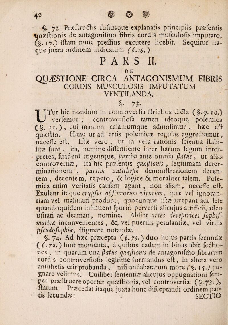 4-3 §. 72. Praeftruftis fufiusque explanatis principiis praefentis tjuaeftionis de antagonifmo libris cordis mufculofis imputato, (§, 17.) iftam nunc prellius excutere licebit. Sequitur ita¬ que juxta ordinem indicatum (if.itf,) PARS 11. DE QUESTIONE CIRCA ANTAGONISMUM FIBRIS CORDIS MUSCULOSIS IMPUTATUM VENTILANDA, n §• 73- T TTut hic nondum in controverfia ftriclius dicia (§.9.10.) U ver femur , controverfiofa tamen i deoque polemica (§» ff.)’ cu* Cianum calamumque admolimur , haec eft quaeftio. Hanc ut ad artis polemicae regulas aggrediamur, neceffe eft, Iftse vero , ut in vera rationis fcientia ftabi- litae funt , ita, nemine diffentiente inter harum legum inter¬ pretes, fuadent urgentquc, partim ante omnia flatus, ut alias controverfiae, ita hic praefentis qu&ftionis , legitimam deter¬ minationem , partim antithefis demonftrationem decen¬ tem, decentem, repeto, & logice & moraliter talem. Pole¬ mica enim veritatis caufam agant ^ non aliam, neceffe eft, Exulent itaque crypfes obfcur orum virorum, quae vel ignoran¬ tiam vel malitiam produnt, quocunque iftae irrepant aut fele quandoquidem infinuent fpurio perverfi alicujus artificii, adeo ufitati ac deamati, nomine. Abfint artes deceptrices fophif- matic£ inconvenientes, vel puerilis petulantiae, vel virilis pfeudofophu, ftigmate notandae. §. 74. Ad haec praecepta (if.73.) duo hujus partis fecundae (/.72.) funt momenta, a quibus eadem in binas abit fe£Iio- nes , in quarum una flatus qutftionis de antagonifmo fibrarum cordis controverfiofo legitime formandus eft:, in altera vero antithefis erit probanda , nifi andabatarum more (§, 1 j J pu¬ gnare velimus. Cuilibet fententiae alicujus oppugnationi fem- per praeftruere oportet quaeftionis, vel controverfiae (§.73* )> ftatum. Procedat itaque juxta hunc difceptandi ordinem par¬ tis fecundae: SECTIO