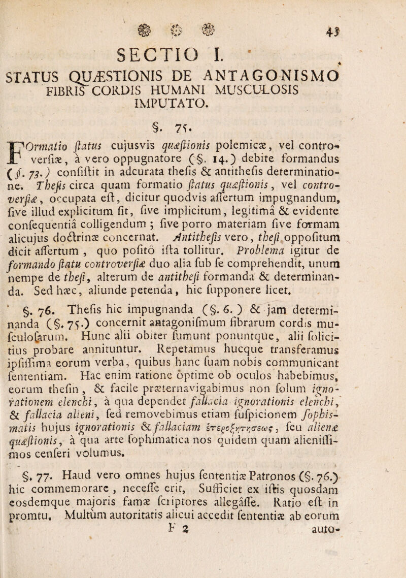 SECTIO L • STATUS QUESTIONIS DE ANTAGONISMO FIERET CORDIS HUMANI MUSCULOSIS IMPUTATO, §. 7C FOrmatio flatus cujusvis qiuftionis polemicae, vel contro- verfiae, a vero oppugnatore (§. 14.) debite formandus (/• 73') confiilit in adcurata thefis & antithefis determinatio¬ ne. Thefis circa quam formatio flatus quaflionis , vel contro- verfi£, occupata ed, dicitur quodvis affertum impugnandum, five illud explicitum fit, five implicitum, legitima & evidente confequentia colligendum ; five porro materiam five formam alicujus doitrinae concernat, Antithefis vero, theji oppofitum dicit affertum , quo pofito ida tollitur. Problema igitur de formando flatu controverjig duo alia fub fe comprehendit, unum nempe de theji, alterum de antitheji formanda & determinan¬ da. Sed haec, aliunde petenda, hic fupponere licet, §. 76. Thefis hic impugnanda (§. 6. ) & jam determi¬ nanda (§*75-) concernit aatagonifmum fibrarum cordis mu- fculo&rum. Hunc alii obiter fumunt ponuntqlie, alii folici- tius probare annituntur. Repetamus hucque transferamus ipfiffima eorum verba, quibus hanc fuam nobis communicant fententiam. Hac enim ratione optime ob oculos habebimus, eorum thefin , & facile praeternavigabimus non foluni igno¬ rationem elenchi, a qua dependet fallacia ignorationis elenchi, & fallacia alieni, fed removebimus etiam fufpicioncm fophis- matis hujus ignorationis & fallaciam ir ego former ew, feu aliena qu£ftionis, a qua arte fophimatica nos quidem quam alieniffi- mos cenferi volumus. §♦ 77. Haud vero omnes hujus fentenfiae Patronos (§.76.) hic commemorare , neceffe erit. Sufficiet ex iftis quosdam eosdemque majoris famae feriptores aliegaffe. Ratio ed in promtu. Multum autpritatis alicui accedit fententise ab eorum F Z auto-