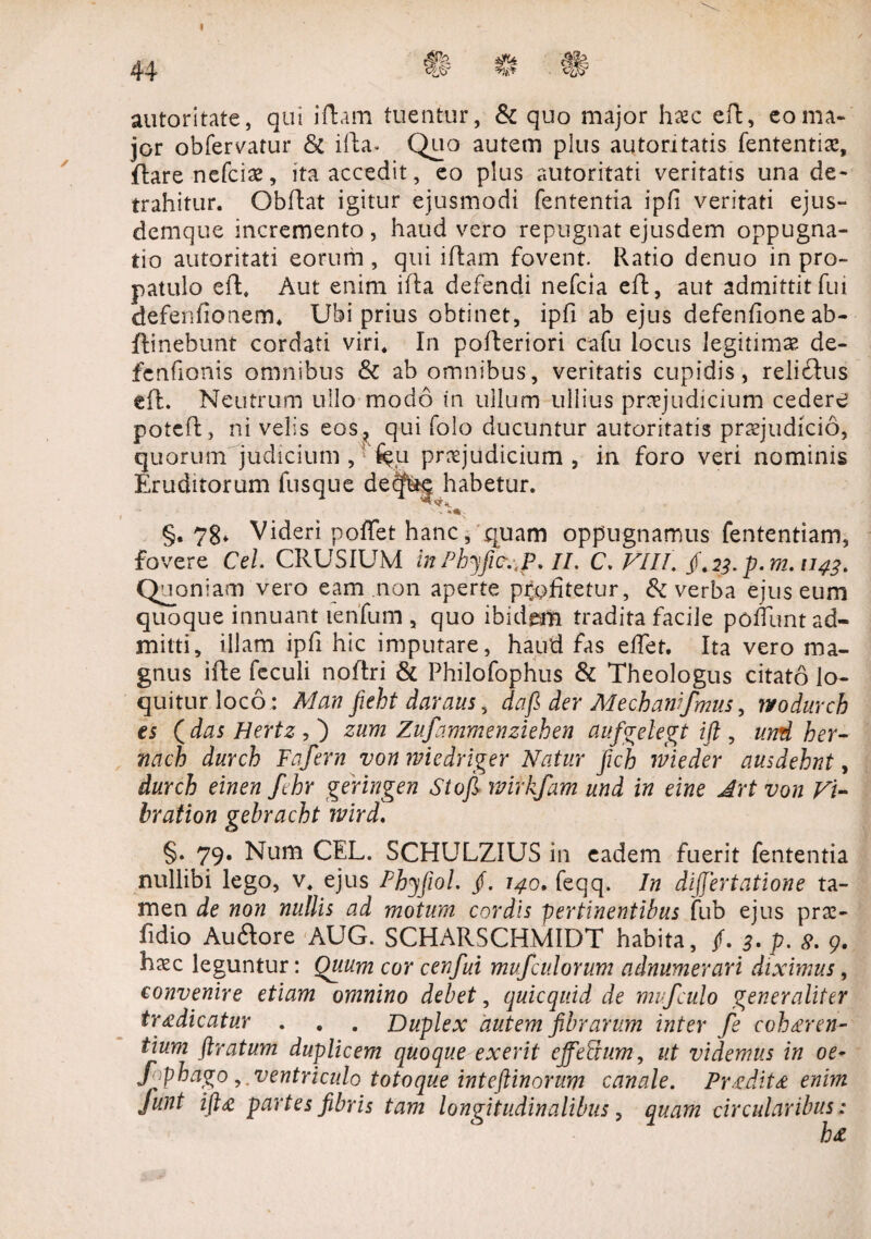 / autoritate, qui idam tuentur, & quo major hxc ed, eo ma¬ jor obfervatur & ida. Quo autem plus autontatis fententia:, flare nefcias, ita accedit, eo plus autoritati veritatis una de¬ trahitur. Obdat igitur ejusmodi fententia ipfi veritati ejus*» demque incremento, haud vero repugnat ejusdem oppugna¬ tio autoritati eorum , qui idam fovent. Ratio denuo in pro¬ patulo ed. Aut enim ida defendi nefcia ed, aut admittitfui defenfionem. Ubi prius obtinet, ipfi ab ejus defenfione ab- ftinebunt cordati viri. In poderiori cafu locus legitimas de- fcnfionis omnibus & ab omnibus, veritatis cupidis, reli£lus ed. Neutrum ullo modo in ullum ullius praejudicium cedere potcd, ni velis eos, qui folo ducuntur autoritatis praejudicio, quorum judicium , %i praejudicium , in foro veri nominis Eruditorum fusque de^g habetur. §, 78. Videri poffet hanc, quam oppugnamus fententiam, fovere Cei. CRUSIUM in Phyfic.,P. II. C. VIII. /. 23. p. m. 1143. Quoniam vero eam non aperte pfofitetur, & verba ejus eum quoque innuant lenfum , quo ibidem tradita facile pofTunt ad¬ mitti, illam ipfi hic imputare, haud fas edet. Ita vero ma¬ gnus ide feculi noftri & Philofophus & Theologus citato lo¬ quitur loco; Man fieht daraus, dafi der Mecbanifmus, ?vodurch es ( das Hertz , ) zum Zufammenziehen aufgelegt ift , und her- nach durch Fafern von wiedriger Natur ficb wieder ausdehnt, durch einen Jlhr geringen Sto fi mrkfam und in eine Jrt von Fi- bration gebracht wird. §. 79. Num CEL. SCHULZIUS in eadem fuerit fententia nullibi lego, v. ejus Phjfiol. /. 140. feqq. In differtatione ta¬ men de non nullis ad motum cordis pertinentibus fub ejus prae- fidio Auftore AUG. SCHARSCHMIDT habita, f. 3. p. 8. 9. hsc leguntur: Quum cor cenfui mufculorum adnumerari diximus, convenire etiam omnino debet, quicquid de mufculo generaliter tr<£dicatur . . . Duplex autem fibrarum inter fe cohaeren¬ tium ftratum duplicem quoque exerit cjfeSum, ut videmus in oe- fophago ,. ventriculo totoque inteftinorum canale. Prodit £ enim Junt ift# partes fibris tam longitudinalibus, quam circularibus: