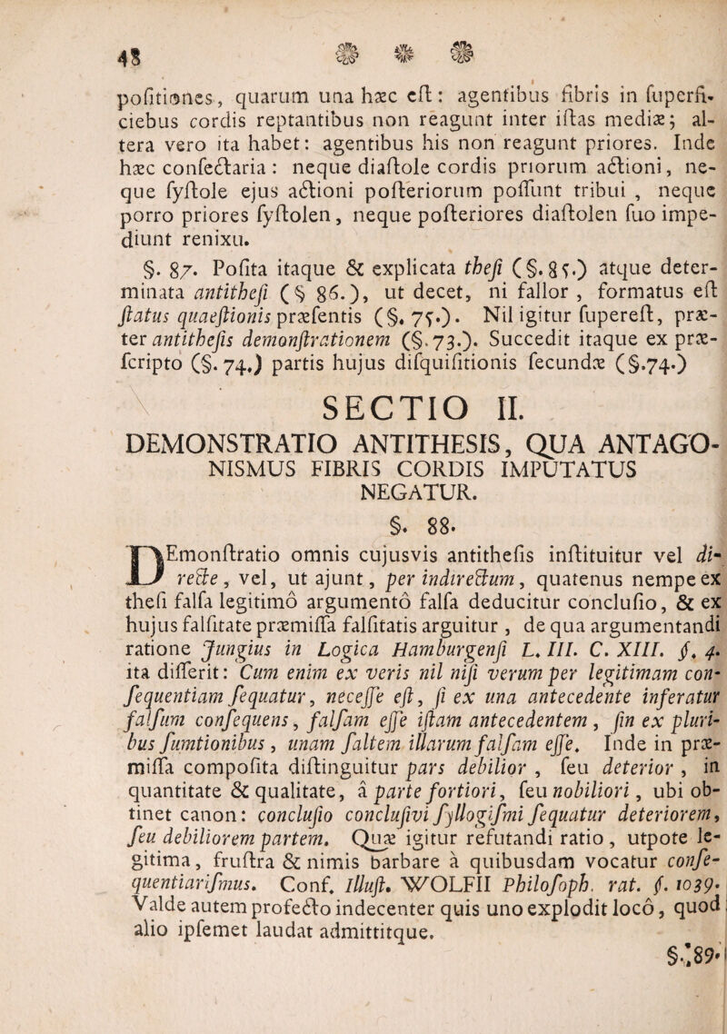 im pofitismes, quarum una hasc cR: agentibus fibris in fuperfv» ciebus cordis reptantibus non reagunt inter iRas medias; al¬ tera vero ita habet: agentibus his non reagunt priores. Inde hasc confectaria : neque diaRole cordis priorum a£tioni, ne¬ que fyftole ejus adtioni poReriorum pofTunt tribui , neque porro priores fyRolen, neque poReriores diaRolen fuo impe¬ diunt renixu. §. 87- Pofita itaque & explicata thefi (§. 8c) atque deter¬ minata antithefi (§ 86.), ut decet, ni fallor , formatus eR ftatus quaeftionis prasfentis (§#7f0* Nil igitur fupereR, prae¬ ter antithefis demonftr ationem (§^ 730* Succedit itaque ex pras- feripto (§.74.) partis hujus difquifitionis fecundas (§.74*) SECTIO 11. DEMONSTRATIO ANTITHESIS, QUA ANTAGO- NISMUS FIBRIS CORDIS IMPUTATUS NEGATUR. §. 88. DEmonRratio omnis cujusvis antithefis inRituitur vel dim reffe, vel, ut ajunt, per indire&um, quatenus nempe ex thefi falfa legitimo argumento falfa deducitur conclufio, & ex hujus falfitate prasmiffa falfitatis arguitur , de qua argumentandi ratione Jungius in Logica Hamburgenfi L. III. C. XIII. /♦ 4. ita differit: Cum enim ex veris nil nifi verum per legitimam con- fequentiam fequatur, ntceffe eft, ji ex una antecedente inferatur falfum confequens, falfam ejje iftam antecedentem , fin ex pluri¬ bus fumtionibus, unam /altem illarum falfam ejje. Inde in pras¬ miffa compofita difli.nguitur pars debilior , feu deterior , in quantitate & qualitate, a parte fortiori, feu nobiliori, ubi ob¬ tinet canon: conclujio conclufivi fjllogifmi fequatur deteriorem, feu debiliorem partem. Quas igitur refutandi ratio , utpote le¬ gitima, fruRra & nimis barbare a quibusdam vocatur confe- quentiarifmus. Conf. illuft» WOLFII Philofoph, rat. (. 1039• Valde autem profefto indecenter quis uno explodit loco, quod alio ipfemet laudat admittitque.