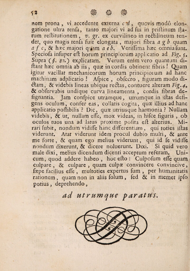 nem prona, vi accedente externa c d, quovis modo elon¬ gatione ultra tenfa, tanto majori vi adfui in priftinum fta- rum reffitutionem, v. gr. ex curviiineo in redtilineum ten- det, quo magis tenfa fuit elongata , majori fibra a g b quam a f c, & hvc majori q/#am a e b. Veriifima hxc omnia funt. Speciofa infuper eft horum principiorum applicatio ad Fig. f* Supra (jf. #2.) explicatam. Verum enim vero quantuni di~ ftant hxc omnia ab iis , qux in cordis obtinent fibris ! Quam igitur vacillat mechanicorum horum principiorum ad hanc machinam adplicatio ! Afpice , obfecro , figuram modo di¬ ctam, & videbis lineas ubique re£tas, contuere alteram Fig,4, & obfervabis undique curva lineamenta , cordis fibras de- fignantia. Jam confpice utramque, utrumque in iftas defi¬ gens oculum, confer eas, coilatis cogita, quae illius ad hanc applicatio pofiibilis ? Dic, quae utriusque harmonia ? Nullam videbis, & ut, nullam effe, mox videas, in hifce figuris , ob oculos tuos una ad latus proxime pofita eft alterius. Mi¬ rari fubit, nondum vidiffe hanc differentiam , qui toties iftas viderunt. Atat viderunt idem procul dubio multi, & ante me forte, & quam ego melius viderunt, qui id fe vidiffe nondum dixerunt, & dicere noluerunt. Dixi. Si quid vero male dixi, melius dicendum dicenti acceptum referam* Uni¬ cum, quod addere habeo, hoc efto : Culpofum effe quam culpare, & culpare, quam culpas convincere convincive, faepe facilius effe , multoties expertus fum , per humanitatis rationem, quam non in aliis folum, fed & in memet ipfo potius, deprehendo, 1 ad utrumque paratus.