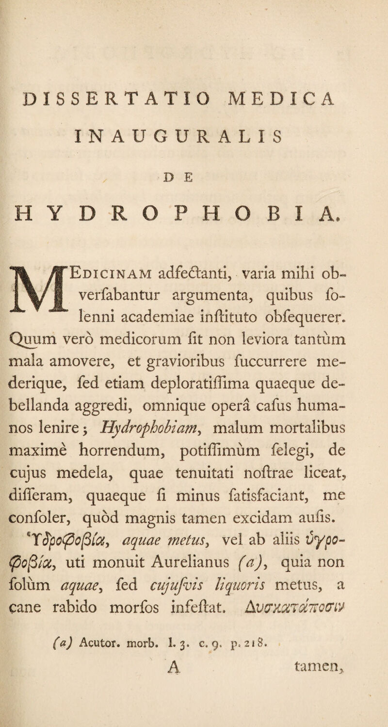 INAUGURATIS D E HYDROPHOBIA. MEdicinam adfedbanti, varia mihi ob« verfabantur argumenta, quibus fo- lenni academiae inflituto obfequerer» Quum vero medicorum fit non leviora tantum mala amovere, et gravioribus fuccurrere me- derique, fed etiam deploratiffima quaeque de¬ bellanda aggredi, omnique opera cafus huma¬ nos lenire $ Hydrophobiam, malum mortalibus maxime horrendum, potiffimum felegi, de cujus medela, quae tenuitati noftrae liceat, differam, quaeque fi minus fatisfaciant, me confoler, quod magnis tamen excidam aufis. 'Yfpofiofitiy aquae metus, vel ab aliis vypo- uti monuit Aurelianus (a), quia non folum aquae, fed cujufuis liquoris metus, a cane rabido morfos infeftat. AwmTdTtocriv (a) Acutor. morb. 1. 3. c. 9. p. 218. A tamen,.