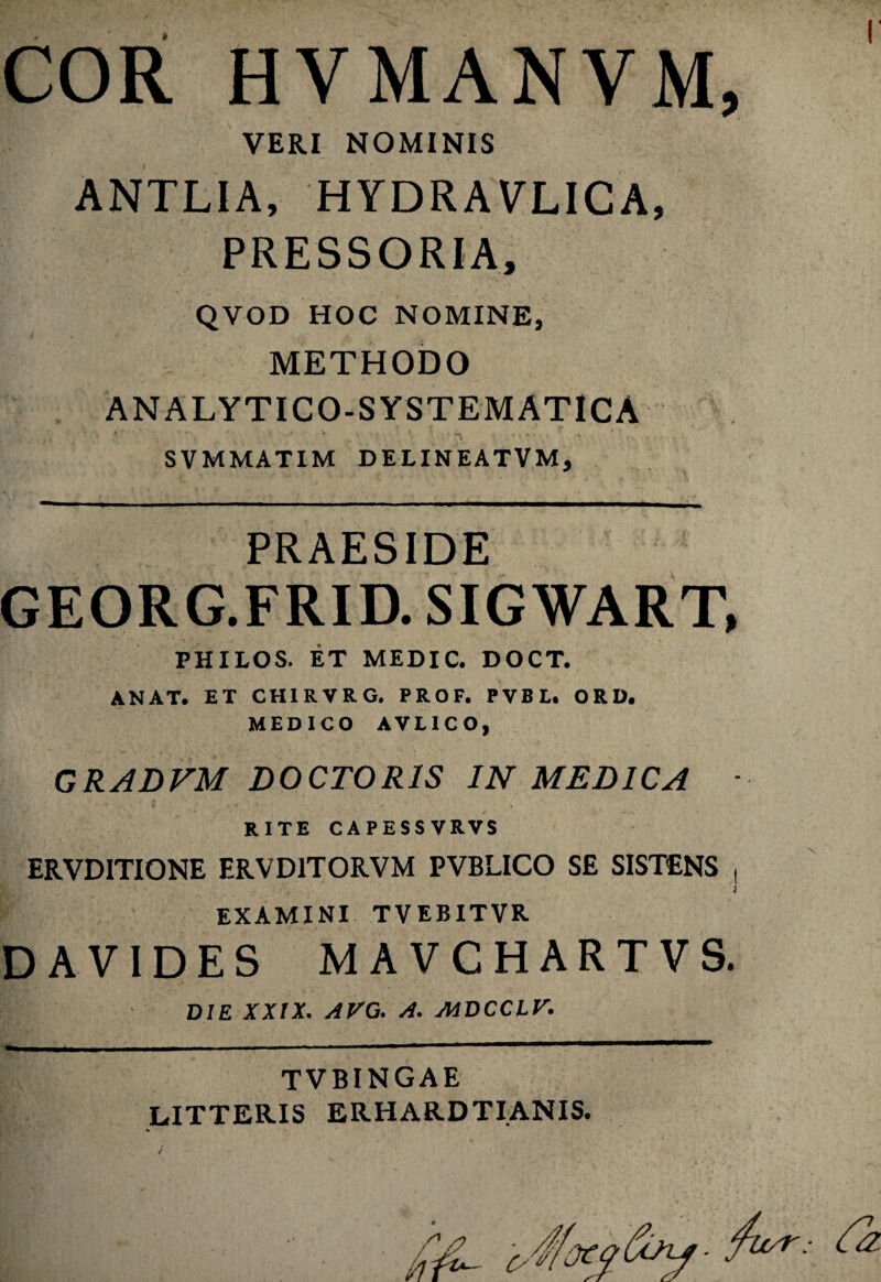 I' COR HVMANVM, VERI NOMINIS ANTLIA, HYDRAVLICA, PRESSORIA, QVOD HOC NOMINE, METHODO ANALYTICO-SYSTEMATICA *' ' • > SVMMATIM DELINEATVM, PRAESIDE GEORG.FRID. SIGWART, PHILOS. ET MEDIC. DOCT. ANAT. ET CHIRVRG. PROF. PVBL. ORD. MEDICO AVEICO, GRADVM DOCTOR1S IN MEDICA ■ RITE CAPESSVRVS ERVDITIONE ERVD1TORVM PVBLICO SE SISTENS , 'i EXAMINI TVEBITVR DAVIDES MAVCHARTVS. DIE XXIX. AVO. A. MDCCLV. TVBINGAE LITTERIS ERHARDTIANIS.