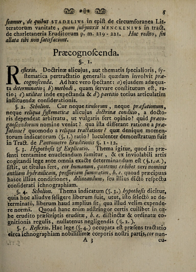 S® *§* Q® r feamuv y de quibus stadelivs in epift de circumforanea Lit¬ teratorum vanitate ? quam fubjunxit menckenivs in trad., de charletaneria Eruditorum p. m. 219 - 221, Huc redito, (in allata tibi non fatisfaciunt. Praecognofcenda. §v I* Reflexio. Dodrinae alicujus, aut thematis fpecialioris, fy- ftematica pertractatio generalia quadam involvit prae- cognofcenda. Ad haec vero fpedant: a) ejusdem adaequa¬ ta determinatio V) methodi, quam fervare conftitutum eft, ra¬ tio; cj utilitas inde expedanda & dj partitio totius articulatim inftituendae confiderationis. §. 2. Scholion. Cur neque titulorum , neque praefationum, neque reliqua fyftematicce alicuj*us doElrince conditio, a do do¬ ris dependeat arbitratu, ut vulgaris fert opinio? quid prceco- gnofcendorum nomine veniat ? qua ifta differant ratione a prae¬ fatione? quomodo a reliqua tra&atione ? quae denique momen¬ torum indicatorum (§. i.) ratio? luculenter demonftratum fuit in Trad. de Pqntometro Eruditionis §. 1 - 12. §. 3. Hypothefis Explicatio. Thema igitur, quod in prae- fenti tentamine enucleandum fumitur , & ex inviolabili artis cogitandi lege ante omnia exade determinandum eft ( §. 1 . a.), fiftit, ut titulus fert, cor humanum ■> quatenus exhibet veri nominis antliam hydraulicam, prejforiam fummatim, h. e. quoad praecipuas hasce illius conditiones, delineandum, feu illius dido refpedu confiderati ichnographiam. §. 4. Scholion. Thema indicatum (§.;.) hypothefis dicitur, quia hoc aliudve feligere liberum fuit, utut, ifto feledb ac de¬ terminato, liberum haud amplius fit, qua illud velim expende¬ re norma. Quoad hanc enim adftringor certis cuilibet in or¬ be erudito praefcriptis eruditae, b. e. diftindae & ordinatae co¬ gnitionis regulis, nullatenus negligendis (§.2.). , §. f. Reflexio. Hac lege (§. 4.) occupata eft prsefens tradatio circa ichnographiam nobiliffimse corporis noftri parcis, cornua- , A 3 cu-