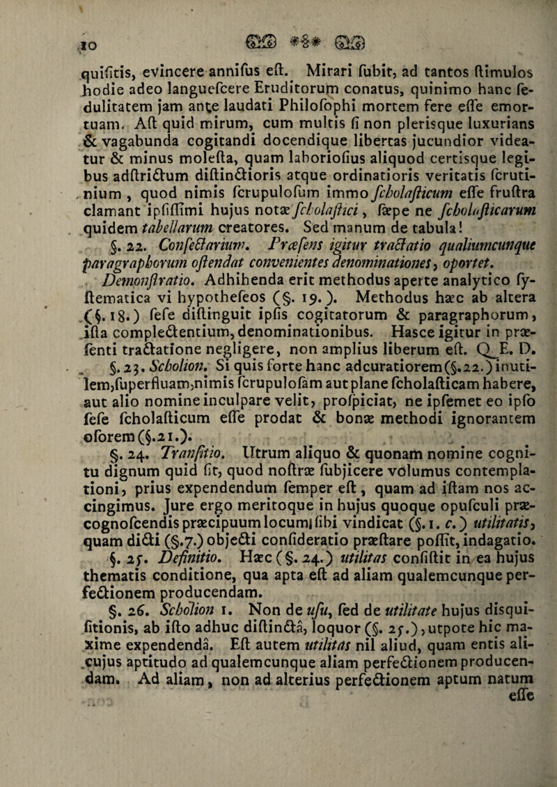 quifitis, evincere annifus ed.^ Mirari fubit, ad tantos (limulos hodie adeo langucfcere Eruditorum conatus, quinimo hanc fe- dulitatem jam ante laudati Philofophi mortem fere efle emor¬ tuam. Aft quid mirum, cum multis fi non plerisque luxurians & vagabunda cogitandi docendique libertas jucundior videa¬ tur & minus moleda, quam lahoriofius aliquod certisque legi¬ bus adftri£him diftindlioris atque ordinatioris veritatis fcruti- , nium , quod nimis fcrupulofum immo fcholafticum efle frudra clamant ipfiflimi hujus notse fcbolaftici, (sepe ne fcboloflicarum quidem tabellarum creatores. Sed manum de tabula! §. 22. Confe&arium. Prafens igitur tratfatio qualiumcunque paragrapborum ojlendat convenientes denominationes , oportet. Demonftratio. Adhihenda erit methodus aperte analytico fy- ftematica vi hypothefeos (§. 19.). Methodus hsec ab altera .(§•18.) fefe didinguit ipfis cogitatorum & paragraphorum, ifta compledentium, denominationibus. Hasce igitur in prse- fenti tra&atione negligere, non amplius liberum efl. Q_E. D. §.23. Scholion. Si quis forte hanc adcuratiorem (§.22.) inuti¬ lem,fuperfluam,nimis fcrupulofam aut plane fcholafticam habere, aut alio nomine inculpare velit, profpiciat, ne ipfemet eo ipfo fefe fcholafticum e(Te prodat & bonae methodi ignorantem oforem(§.2i.). §. 24. Tranfitio. Utrum aliquo & quonam nomine cogni¬ tu dignum quid fit, quod noftrae fubjicere volumus contempla¬ tioni, prius expendendum femper ed , quam ad iflam nos ac¬ cingimus. Jure ergo meritoque in hujus quoque opufculi prae- cognofcendis praecipuum locumi (ibi vindicat (§.1. c.) utilitatis, quam di&i (§.7.) objedti confideratio praedare poflit, indagatio. §. 2f. Definitio. Haec (§.24.) utilitas confidit in ea hujus thematis conditione, qua apta ed ad aliam qualemcunque per- fedlionem producendam. §. 26. Scholion 1. Non de ufu, (ed de utilitate hujus disqui- fitionis, ab ido adhuc didin&a, loquor (§. 2;.), utpote hic ma¬ xime expendenda. Ed autem utilitas nil aliud, quam entis ali- _cujus aptitudo ad qualemcunque aliam perfedlionem producen¬ dam. Ad aliam, non ad alterius perfe&ionem aptum natum efle