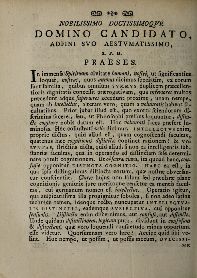 ©s #§# ffiQ NOBILISSIMO D0CT1SSIM0QFE DOMINO CANDIDATO, ADFINI SVO AESTVMAT1SSIMO, S. P. D. PRAESES. In immenfa'Spirituum civitate humani, noftri, ut fignificantius loquar, noftras, quos animas dicimus fpeciatim, ex eorum funt familia, quibus omnium svmmvs duplicem praecellen- tioris dignitatis conceffit praerogativam, qua inferiores multos praecedunt adque fuperiores accedunt proxime , unam nempe, quam ab intellettus, alteram vero, quam a voluntatis habent fa¬ cultatibus. Prior jubar illud eft, quo exorto fciendorum di- fcrimina facere , feu, ut PhHofophi preffius loquuntur, diftin- &e cogitare nobis datum eft. Hoc voluntati faces praefert lu- minofas. Hoc colluftrativelle dicimur, intellectvs enim, proprie di&us , quid aliud eft, quam cognofcendi facultas, quatenus haec cognitionis diftintfa continet rationem ? & vo- lvntas, ftridtius didta, quid aliud, fi non ea intelligentis fub- flantiae facultas, qua in operando ad diftindtam fefe determi¬ nare poteft cognitionem. Ut ohfcura clara, ita quoad hanc,co«- fufa opponitur distncta cognitio, haec ea eft, in qua ipfa diftinguimus diftin&a eorum, quae noftrae obverfan- tur confcientiae. Clara hujus non folum fed praeclarae plane cognitionis genitrix jure meritoque cenfetur ea mentis facul¬ tas , cui germanum nomen eft intellettus. Operatio igitur, qua aufpicatiffima illa progignitur foboles , fi non adeo latine technice tamen, ideoque refte, nuncupatur intellectva- lis distinctio, eademque svbiectiva, cui opponitur fenfualis. Difiintta enim difcernimus, aut confufe, aut diftinSle. Unde quidam diflinSlionem, logicam puta , dividunt in confufam & diflinttam, quae vero loquendi confuetudo minus opportuna efte videtur. Quorfumnam vero haec ? Accipe quid fibi ve¬ lint. Hoc nempe, ut poflim , ut p offis me cum, dvlcis si¬ me