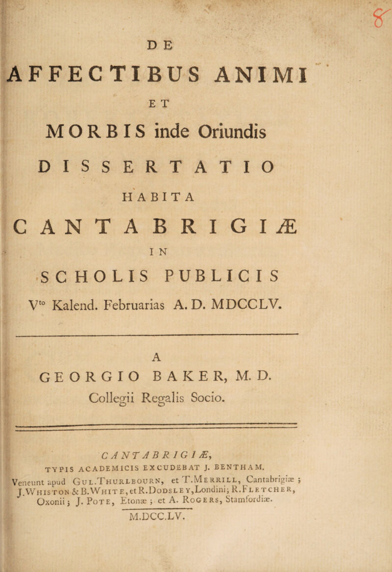 AFFECTIBUS ANIMI E T MORBIS inde Oriundis DISSERTATIO HABITA / CANTABRlGIiE I N SC HOLIS PUBLICI S ■ V‘° Kalend. Februarias A. D. MDCCLV. GEORGIO BAKER, M. D. Collegii Regalis Socio. C A NT A B R 1 G 1 J£, TVPIS ACADEMICIS EXCUDEBAT J. BENTHAM. Veneunt apud Gul/I hurleourn, et I .Merrill, Lantabrigiae ; J.Whiston &B.White,etR.Dodsley,Londinii R.Fletcher, Qxonii 5 J. Pote, Etonae ; et A. RoGERS, Stamlordiae. M.DCC.LV,