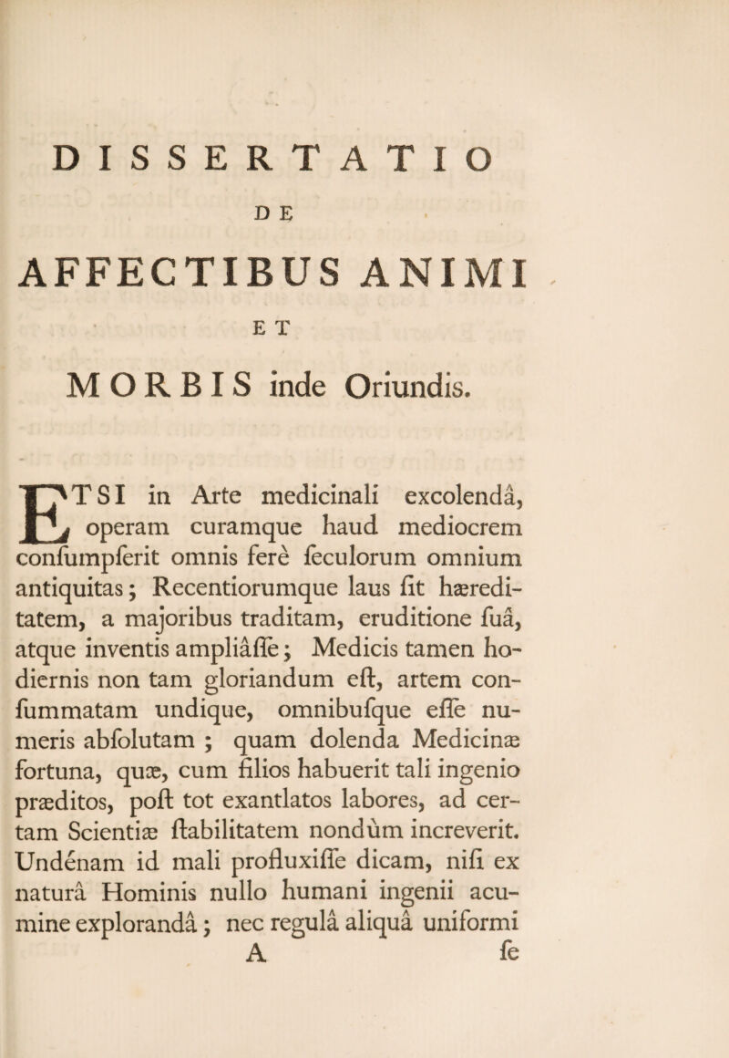 DISSERTATIO D E AFFECTIBUS ANIMI E T MORBIS inde Oriundis. ETSI ia Arte medicinali excolenda, operam curamque haud mediocrem conliimpferit omnis fere leculorum omnium antiquitas; Recentiorumque laus fit haeredi- tatem, a majoribus traditam, eruditione fua, atque inventis ampliafie; Medicis tamen ho¬ diernis non tam gloriandum eft, artem con- fummatam undique, omnibufque efle nu¬ meris abfolutam ; quam dolenda Medicinas fortuna, quae, cum filios habuerit tali ingenio praeditos, poft tot exantlatos labores, ad cer¬ tam Scientiae Habilitatem nondum increverit. Undenam id mali profluxifie dicam, nifi ex natura Hominis nullo humani ingenii acu¬ mine exploranda; nec regula aliqua uniformi A fe