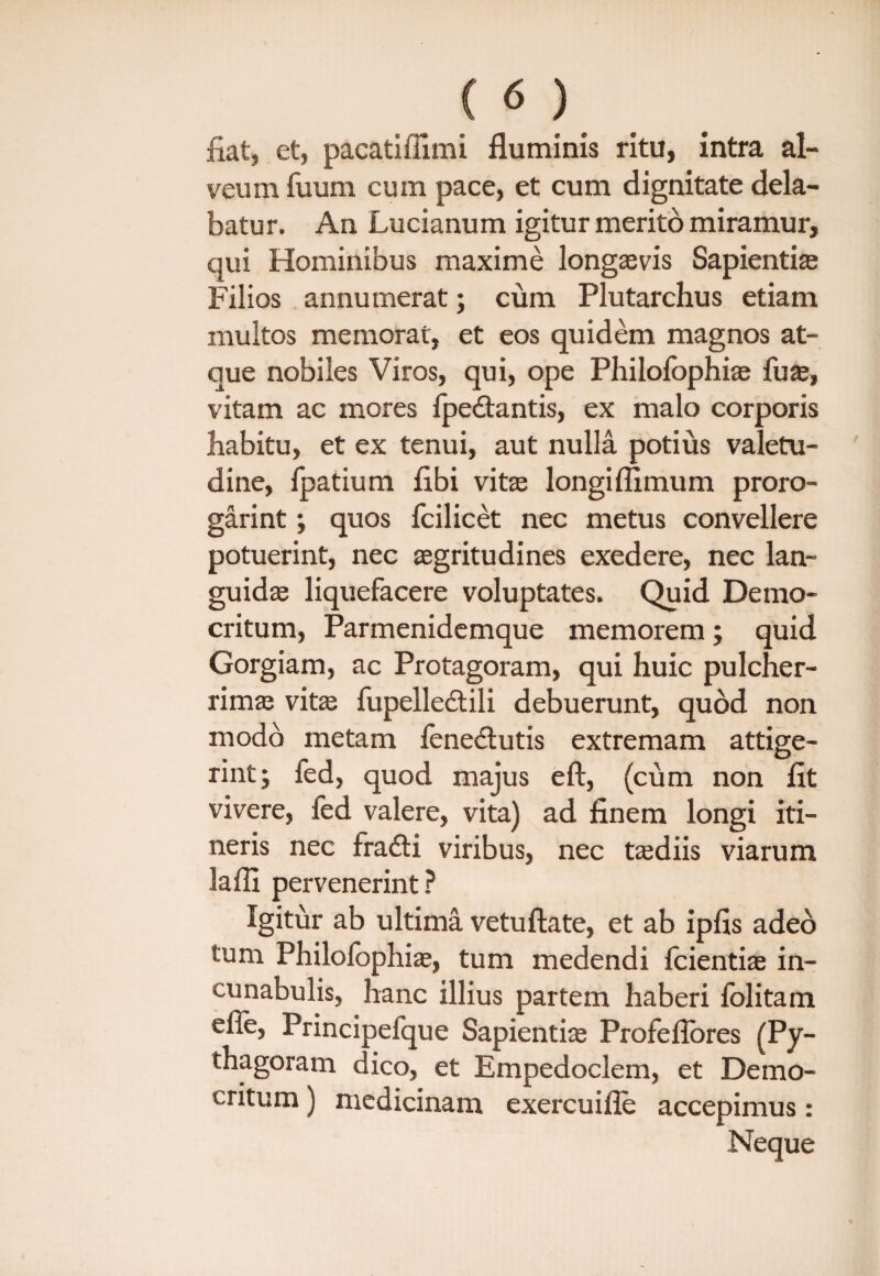 fiat, et, pacatiffimi fluminis ritu, intra al¬ veum fuum cum pace, et cum dignitate dela¬ batur. An Lucianum igitur merito miramur, qui Hominibus maxime longaevis Sapienti® Filios annumerat; cum Plutarchus etiam multos memorat, et eos quidem magnos at¬ que nobiles Viros, qui, ope Philofophi® fu®, vitam ac mores Ipedtantis, ex malo corporis habitu, et ex tenui, aut nulla potius valetu¬ dine, Ipatium libi vit® longifiimum proro- garint; quos fcilicet nec metus convellere potuerint, nec ®gritudines exedere, nec lan- guid® liquefacere voluptates. Quid Demo¬ critum, Parmenidemque memorem; quid Gorgiam, ac Protagoram, qui huic pulcher- rim® vit® fupelledtili debuerunt, quod non modo metam feneftutis extremam attige¬ rint j fed, quod majus eft, (cum non fit vivere, fed valere, vita) ad finem longi iti¬ neris nec fradti viribus, nec t®diis viarum laffi pervenerint? Igitur ab ultima vetuflate, et ab ipfis adeo tum Philolophi®, tum medendi Icienti® in¬ cunabulis, hanc illius partem haberi lolitam efle, Principefque Sapienti® Profeflores (Py- thagoram dico, et Empedoclem, et Demo¬ critum ) medicinam exercuifle accepimus: Neque