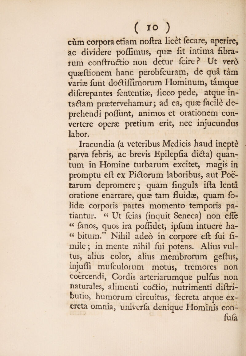 cum corpora etiam noftra licet fecare, aperire, ac dividere pofiimus, quae fit intima fibra¬ rum conftru&io non detur fcire? Ut vero quaeftionem hanc perobfcuram, de qua tam varice funt doftifllmorum Hominum, tamque difcrepantes iententiae, ficco pede, atque in- taftam praetervehamur; ad ea, quae facile de¬ prehendi poffunt, animos et orationem con¬ vertere operae pretium erit, nec injucundus labor. Iracundia (a veteribus Medicis haud inepte parva febris, ac brevis Epilepfia di&a) quan¬ tum in Homine turbarum excitet, magis in promptu eft ex Pidtorum laboribus, aut Poe¬ tarum depromere; quam fingula ifta lenta oratione enarrare, quae tam fluidae, quam fo- lidae corporis partes momento temporis pa¬ tiantur. “ Ut fcias (inquit Seneca) non efle “ fanos, quos ira poflxdet, ipfum intuere ha- “ bitum.” Nihil adeo in corpore eft fui fi- mile; in mente nihil fui potens. Alius vul¬ tus, alius color, alius membrorum geftus, injufli mulculorum motus, tremores non coercendi, Cordis arteriarumque pulfus non naturales, alimenti codtio, nutrimenti diftri- butio, humorum circuitus, fecreta atque ex¬ creta omnia, univerfa denique Hominis con- fufa